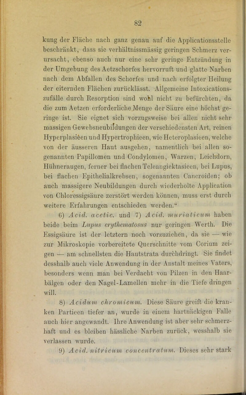 kung der Fläche nach ganz genau auf die Applicationsstelle beschränkt, dass sie verhältnissmässig geringen Schmerz ver- ursacht, ebenso auch nur eine sehr geringe Entzündung in der Umgebung des Aetzschorfes hervorruft und glatte Narben nach dem Abfallen des Schorfes und nach erfolgter Heilung der eiternden Flächen zurücklässt. Allgemeine Intoxications- zufälle durch Resorption sind wohl nicht zu befürchten, da die zum Aetzen erforderliche Menge der Säure eine höchst ge- ringe ist. Sie eignet sich vorzugsweise bei allen nicht sein- massigen Gewebsneubildungen der verschiedensten Art, reinen Hyperplasieen und Hypertrophieen, wie Heteroplasieen, welche von der äusseren Haut ausgehen, namentlich bei allen so- genannten Papillomen und Condylomen, Warzen, Leichdorn, Hühneraugen, ferner bei flachen Teleangiektasieen, bei Lupus, bei flachen Epithelialkrebsen, sogenannten Cancroiden; ob auch massigere Neubildungen durch wiederholte Application von Chloressigsäure zerstört werden können, muss erst durch weitere Erfahrungen entschieden werden.“ 6) Acid. acetic. und 7) Acid. muriati cum haben beide beim Lupus erythematosus nur geringen Werth. Die Essigsäure ist der letztem noch vorzuziehen, da sie — wie zur Mikroskopie vorbereitete Querschnitte vom Corium zei- gen — am schnellsten die Hautstrata durchdringt. Sie findet desshalh auch viele Anwendung in der Anstalt meines Vaters, besonders wenn man bei Verdacht von Pilzen in den Haar- bälgen oder den Nagel-Lamellen mehr in die Tiefe dringen will. 8) Acidum chromicum. Diese Säure greift die kran- ken Partieen tiefer an, wurde in einem hartnäckigen Falle auch hier angewandt. Ihre Anwendung ist aber sehr schmerz- haft und es bleiben hässliche Narben zurück, wesshalb sie verlassen wurde. 9) Acid. nitricum concentratum. Dieses sehr stark