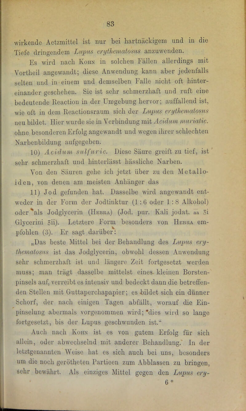 / wirkende Aetzmittel ist nur bei hartnäckigem und in die Tiefe dringendem Lupus erythematosus anzuwenden. Es wird nach Kohn in solchen Fällen allerdings mit Vortheil angewandt; diese Anwendung kann aber jedenfalls selten und in einem und demselben Falle nicht oft hinter- einander geschehen. Sie ist sehr schmerzhaft und ruft eine bedeutende Reaction in der Umgebung hervor; auffallend ist, wie oft in dem Reactionsraum sich der Lupus erythematosus neu bildet. Hier wurde sie in Verbindung mit Acidum muriatic. ohne besonderen Erfolg angewandt und wegen ihrer schlechten Narbenbildung aufgegeben. 10) Aciclicm sulfuric. Diese Säure greift zu tief, ist sehr schmerzhaft und hinterlässt hässliche Narben. Von den Säuren gehe ich jetzt über zu den Metallo- iden, von denen am meisten Anhänger das 11) Jod gefunden hat. Dasselbe wird angewandt ent- weder in der Form der Jodtinktur (1:6 oder 1:8 Alkohol) oder 'als Jodglycerin (Hebra) (Jod. pur. Kali jodat. aa 5i Glycerini 5ii). Letztere Form besonders von Hebra em- pfohlen (3). Er sagt darüber: „Das beste Mittel bei der Behandlung des Lupus ery- thematosus ist das Jodglycerin, obwohl dessen Anwendung sehr schmerzhaft ist und längere Zeit fortgesetzt werden muss; man trägt dasselbe mittelst eines kleinen Borsten- pinsels auf, verreibt es intensiv und bedeckt dann die betreffen- den Stellen mit Guttaperchapapier; es bildet sich ein dünner Schorf, der nach einigen Tagen abfällt, worauf die Ein- pinselung abermals vorgenommen wird; Mies wird so lauge fortgesetzt, bis der Lupus geschwunden ist.k£ Auch nach Koiin ist es von gutem Erfolg für sich allein, oder abwechselnd mit anderer Behandlung.' In der letztgenannten Weise hat es sich auch bei uns, besonders um die noch gerötheten Partieen zum Abblassen zu bringen, sehr bewährt. Als einziges Mittel gegen den Lupus ery- 6 *