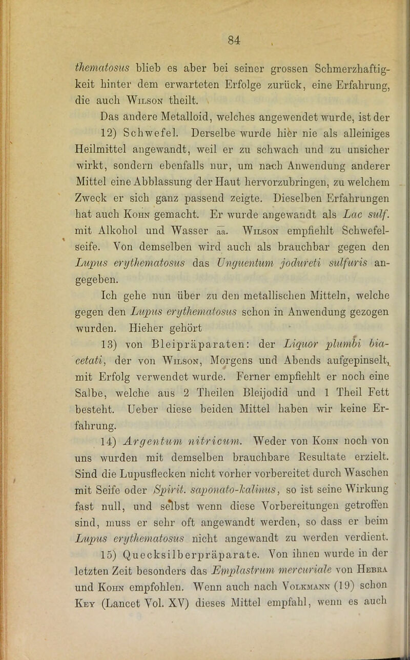 thematosus blieb es aber bei seiner grossen Schmerzhaftig- keit hinter dem erwarteten Erfolge zurück, eine Erfahrung, die auch Wilson theilt. Das andere Metalloid, welches angewendet wurde, ist der 12) Schwefel. Derselbe wurde hi&r nie als alleiniges Heilmittel angewandt, weil er zu schwach und zu unsicher wirkt, sondern ebenfalls nur, um nach Anwendung anderer Mittel eine Abblassung der Haut hervorzubringen, zu welchem Zweck er sich ganz passend zeigte. Dieselben Erfahrungen hat auch Kohn gemacht. Er wurde angewandt als Lac sulf. mit Alkohol und Wasser aä. Wilson empfiehlt Schwefel- seife. Von demselben wird auch als brauchbar gegen den Lupus erythematosus das Unguentum jodureti sulfuris an- gegeben. Ich gehe nun über zu den metallischen Mitteln, welche gegen den Lupus erythematosus schon in Anwendung gezogen wurden. Hieher gehört 13) von Bleipräparaten: der Liquor plumhi bia- cetati, der von Wilson, Morgens und Abends aufgepinselt, mit Erfolg verwendet wurde. Ferner empfiehlt er noch eine Salbe, welche aus 2 Theilen Bleijodid und 1 Theil Fett besteht. Ueber diese beiden Mittel haben wir keine Er- fahrung. 14) Argentum nitricum. Weder von Ivohn noch von uns wurden mit demselben brauchbare Resultate erzielt. Sind die Lupusflecken nicht vorher vorbereitet durch Waschen mit Seife oder Spirit, saponato-lcalinus, so ist seine Wirkung fast null, und se*lbst wenn diese Vorbereitungen getrofien sind, muss er sehr oft angewandt werden, so dass er beim Lupus erythematosus nicht angewandt zu werden verdient. 15) Quecksilberpräparate. Von ihnen wurde in der letzten Zeit besonders das Emplastrum mercuriale von Hebra und Koiin empfohlen. Wenn auch nach Volkmann (19) schon Key (Lancet Vol. XV) dieses Mittel empfahl, wenn es auch