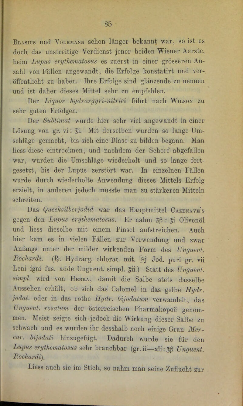 Blasius und Volkmann schon Länger bekannt war, so ist es doch das unstreitige Verdienst jener beiden Wiener Aerzte, beim Lupus erythematosus es zuerst in einer grösseren An- zahl von Fällen angewandt, die Erfolge konstatirt und ver- öffentlicht zu haben. Ihre Erfolge sind glänzende zu nennen und ist daher dieses Mittel sehr zu empfehlen. Der Liquor hydrargyri-nitrici führt nach Wilson zu sehr guten Erfolgen. Der Sublimat wurde hier sehr viel angewandt in einer Lösung, von gr. vi: ^i. Mit derselben wurden so lange Um- schläge gemacht, bis sich eine Blase zu bilden begann. Man Hess diese eintrocknen, und nachdem der Schorf abgefallen war, wurden die Umschläge wiederholt und so lange fort- gesetzt, bis der Lupus zerstört war. In einzelnen Fällen wurde durch wiederholte Anwendung dieses Mittels Erfolg erzielt, in anderen jedoch musste man zu stärkeren Mitteln schreiten. Das Quecksilberjodid war das Hauptmittel Cazenave’s gegen den Lupus erythematosus. Er nahm 5ß : Iji Olivenöl und Hess dieselbe mit einem Pinsel aufstreichen. Auch hier kam es ln vielen Fällen zur Verwendung und zwar Anfangs unter der milder wirkenden Form des Unguent. Bocliardi. (R\ Hydrarg. chlorat. mit. Pj Jod. puri gr. vii Leni igni fus. adde Unguent. simpl. 3Ü.) Statt des Unguent. simpl. wird von Hebiia, damit die Salbe stets dasselbe Aussehen erhält, ob sich das Calomel in das gelbe Hydr. jodat. oder in das rothe Hydr. bijodatum verwandelt, das Unguent. rosatum der österreischen Pharmakopoe genom- men. Meist zeigte sich jedoch die Wirkung dieser Salbe zu schwach und es wurden ihr desshalb noch einige Gran Mer- cur. bijodati hinzugefügt. Dadurch wurde sie für den Lupus erythematosus sehr brauchbar (gr. ii—xii: 3ß Unguent. Bochardi). Liess auch sie im Stich, so nahm man seine Zuflucht zur