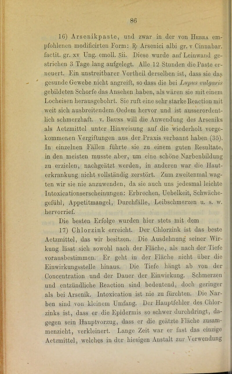 IG) Arsenikpaste, und zwar in der von IIebra em- pfohlenen modificirten Form: Arsenici albi gr. v Cinnabar. factit. gr. xv Ung. emoll. 5ii. Diese wurde auf Leinwand ge- strichen 3 Tage lang aufgelegt. Alle 12 Stunden die Paste er- neuert. Ein unstreitbarer Vortheil derselben ist, dass sie das gesunde Gewebe nicht angreift, so dass die bei Lupus vulgaris gebildeten Schorfe das Ansehen haben, als wären sie mit einem Locheisen herausgebohrt. Sie ruft eine sehr starke Reaction mit weit sich ausbreitendem Oedem hervor und ist ausserordent- lich schmerzhaft, v. Bruns will die Anwendung des Arseniks als Aetzmittel unter Hinweisung auf die wiederholt vorge- kommenen Vergiftungen aus der Praxis verbannt haben (35). In einzelnen Fällen führte sie zu einem guten Resultate, in den meisten musste aber, um eine schöne Narbenbildung zu erzielen, nachgeätzt werden, in anderen war die Haut- erkrankung nicht vollständig zerstört. Zum zweitenmal wag- ten wir sie nie anzuwenden, da sie auch uns jedesmal leichte Intoxicationserscheinungen: Erbrechen. Uebelkeit, Schwäche- gefühl, Appetitmangel, Durchfälle, Leibschmerzen u. s. w. hervorrief. Die besten Erfolge wurden hier stets mit dem 17) Chlorzink erreicht. Der Chlorzink ist das beste Aetzmittel, das wir besitzen. Die Ausdehnung' seiner Wir- kung lässt sich sowohl nach der Fläche, als nach der Tiefe vorausbestimmen. Er geht in der Fläche nicht über die Einwirkungsstelle hinaus. Die Tiefe hängt ab von der Concentration und der Dauer der Einwirkung. Schmerzen und entzündliche Reaction sind bedeutend, doch geringer als bei Arsenik. Intoxication ist nie zu fürchten. Die Nar- ben sind von kleinem Umfang. Der Hauptfehler des Chlor- zinks ist, dass er die Epidermis so schwer durchdringt, da- gegen sein Hauptvorzug, dass er die geätzte fläche zusam- menzieht, verkleinert. Lange Zeit war er fast das einzige Aetzmittel, welches in der hiesigen Anstalt zur \ erwendung