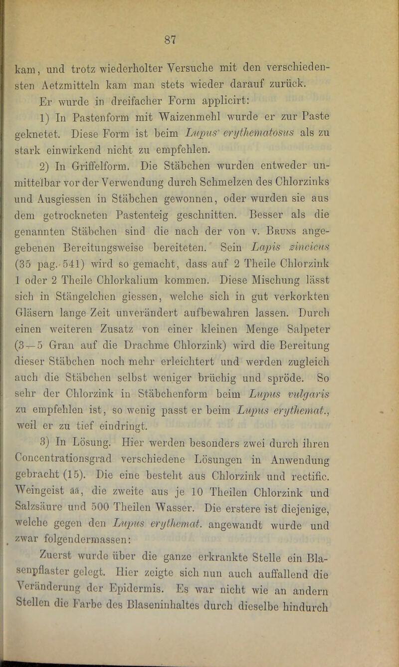 kam, und trotz wiederholter Versuche mit den verschieden- sten Aetzmitteln kam man stets wieder darauf zurück. Er wurde in dreifacher Form applicirt: 1) In Pastenform mit Waizenmehl wurde er zur Paste geknetet. Diese Form ist heim Lupus' erythematosus als zu stark einwirkend nicht zu empfehlen. 2) In Griffelform. Die Stäbchen wurden entweder un- mittelbar vor der Verwendung durch Schmelzen des Chlorzinks und Ausgiessen in Stäbchen gewonnen, oder wurden sie aus dem getrockneten Pastenteig geschnitten. Besser als die genannten Stäbchen sind die nach der von v. Bruns ange- gebenen Bereitungsweise bereiteten. Sein Lapis zincicus (35 pag. 541) wird so gemacht, dass auf 2 Theile Chlorzink 1 oder 2 Theile Chlorkalium kommen. Diese Mischung lässt sich in Stängelchen giessen, welche sich in gut verkorkten Gläsern lange Zeit unverändert aufbewahren lassen. Durch einen weiteren Zusatz von einer kleinen Menge Salpeter (3 — 5 Gran auf die Drachme Chlorzink) wird die Bereitung dieser Stäbchen noch mehr erleichtert und werden zugleich auch die Stäbchen selbst weniger brüchig und spröde. So sehr der Chlorzink in Stäbchenform beim Lupus vulgaris zu empfehlen ist, so wenig passt er beim Lupus erythemat., weil er zu tief eindringt. 3) In Lösung. Hier werden besonders zwei durch ihren Concentrationsgrad verschiedene Lösungen in Anwendung gebracht (15). Die eine besteht aus Chlorzink und rectific. Weingeist äs, die zweite aus je 10 Theilen Chlorzink und Salzsäure und 500 1 heilen Wasser. Die erstere ist diejenige, welche gegen den Lupus erythemat, angewandt wurde und zwar folgen dermassen: Zuerst wurde über die ganze erkrankte Stelle ein Bla- senpflaster gelegt. Hier zeigte sich nun auch auffallend die Veränderung der Epidermis. Es war nicht wie an andern Stellen die Farbe des Blaseninhaltes durch dieselbe hindurch