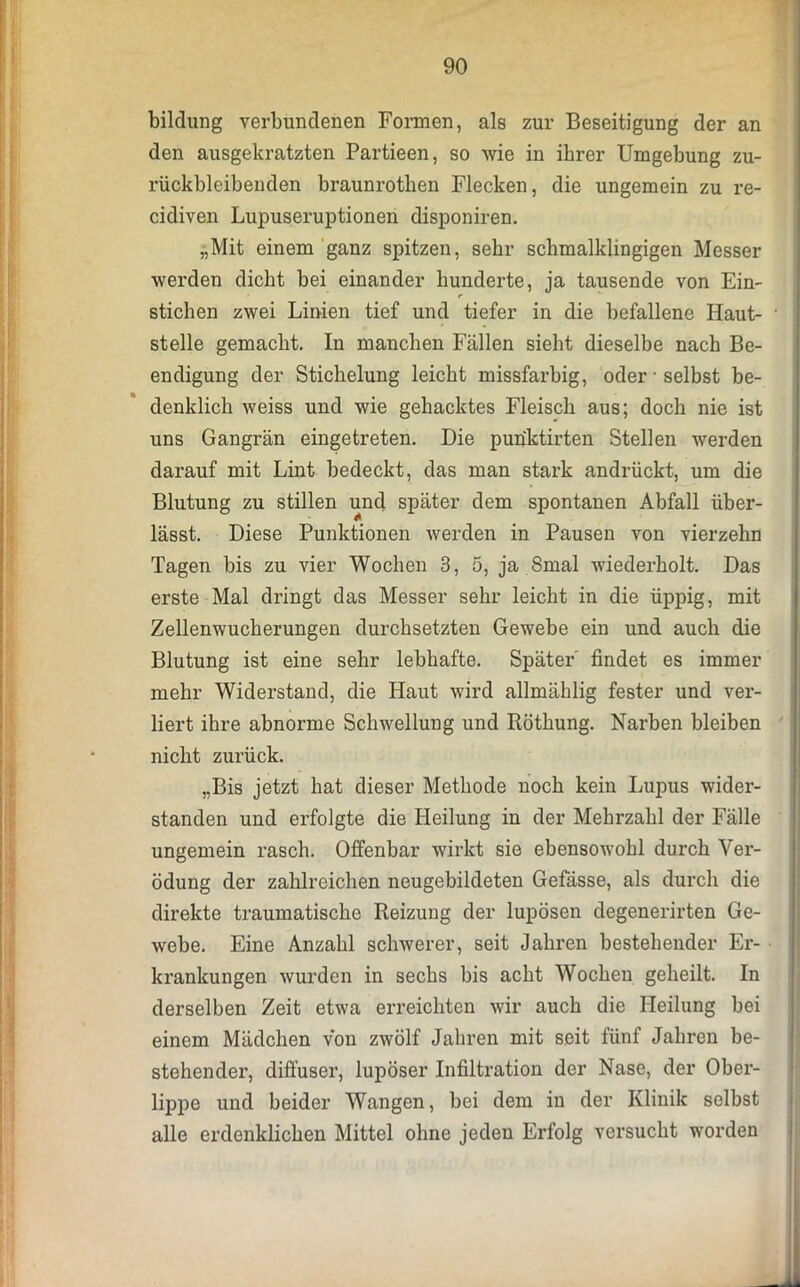 bildung verbundenen Formen, als zur Beseitigung der an den ausgekratzten Partieen, so wie in ihrer Umgebung zu- rückbleibenden braunrotken Flecken, die ungemein zu re- cidiven Lupuseruptionen disponiren. „Mit einem ganz spitzen, sehr scbmalklingigen Messer werden dicht bei einander hunderte, ja tausende von Ein- stichen zwei Linien tief und tiefer in die befallene Haut- • stelle gemacht. In manchen Fällen sieht dieselbe nach Be- endigung der Stichelung leicht missfarbig, oder • selbst be- denklich weiss und wie gehacktes Fleisch aus; doch nie ist uns Gangrän eingetreten. Die puriktirten Stellen werden darauf mit Lint bedeckt, das man stark andrückt, um die Blutung zu stillen und später dem spontanen Abfall über- lässt. Diese Punktionen werden in Pausen von vierzehn Tagen bis zu vier Wochen 3, 5, ja 8mal wiederholt. Das erste Mal dringt das Messer sehr leicht in die üppig, mit Zellenwucherungen durchsetzten Gewebe ein und auch die Blutung ist eine sehr lebhafte. Später findet es immer mehr Widerstand, die Haut wird allmählig fester und ver- liert ihre abnorme Schwellung und Röthung. Narben bleiben nicht zurück. „Bis jetzt hat dieser Methode noch kein Lupus wider- standen und erfolgte die Heilung in der Mehrzahl der Fälle ungemein rasch. Offenbar wirkt sie ebensowohl durch Ver- ödung der zahlreichen neugebildeten Gefässe, als durch die direkte traumatische Reizung der lupösen degenerirten Ge- webe. Eine Anzahl schwerer, seit Jahren bestehender Er- krankungen wurden in sechs bis acht Wochen geheilt. In derselben Zeit etwa erreichten wir auch die Heilung bei einem Mädchen von zwölf Jahren mit seit fünf Jahren be- stehendei’, diffuser, lupöser Infiltration der Nase, der Ober- lippe und beider Wangen, bei dem in der Klinik selbst alle erdenklichen Mittel ohne jeden Erfolg versucht worden