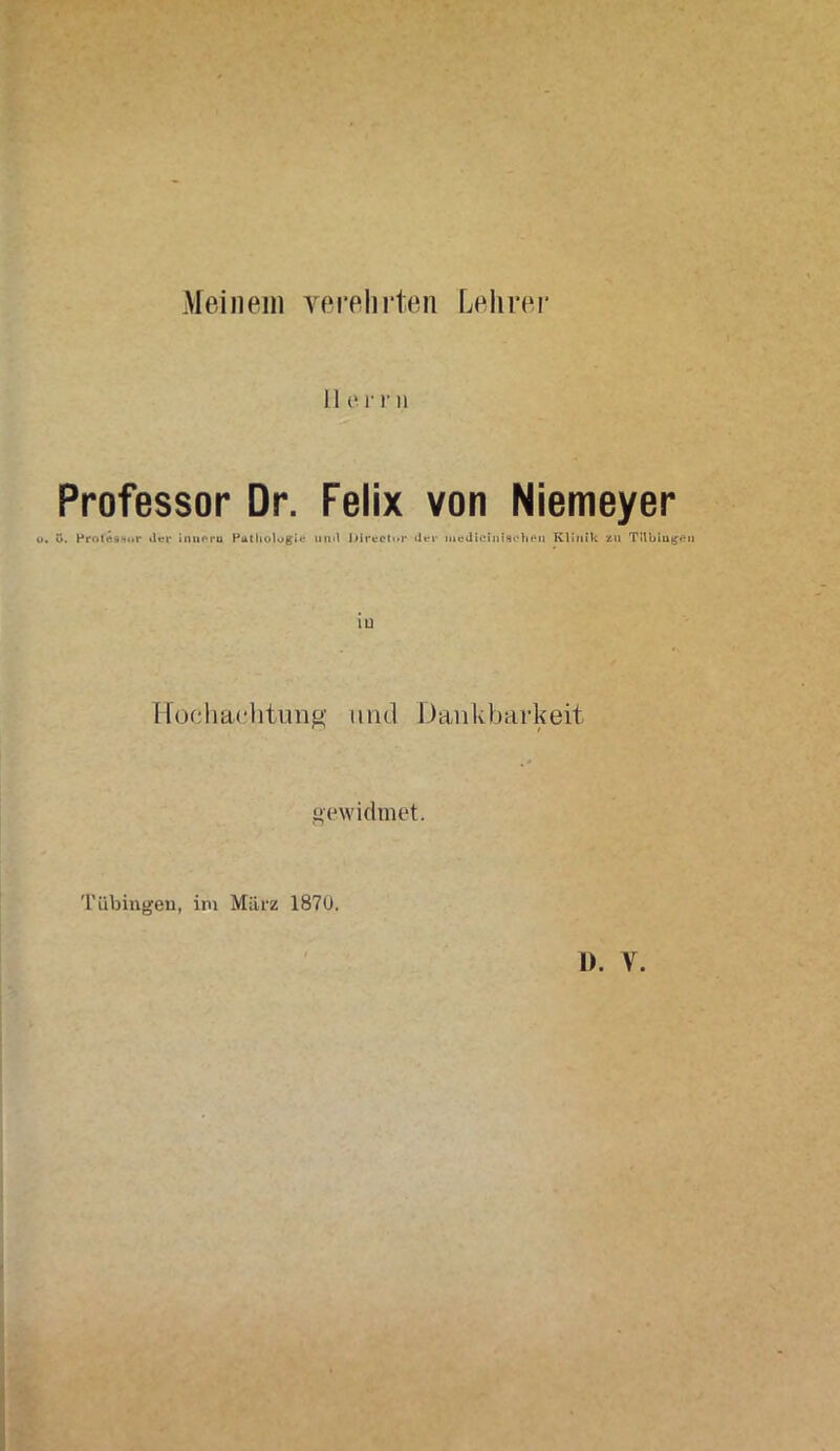 Meinem verehrten Lehrer Her r n u. Professor Dr. Felix von Niemeyer ü. Prot'Ässor der inueru Pathologie uml Jiirector «lei- medicinisehen Klinik zu Tübingen iü Hochachtung und Dankbarkeit gewidmet. Tübingen, im März 1870.