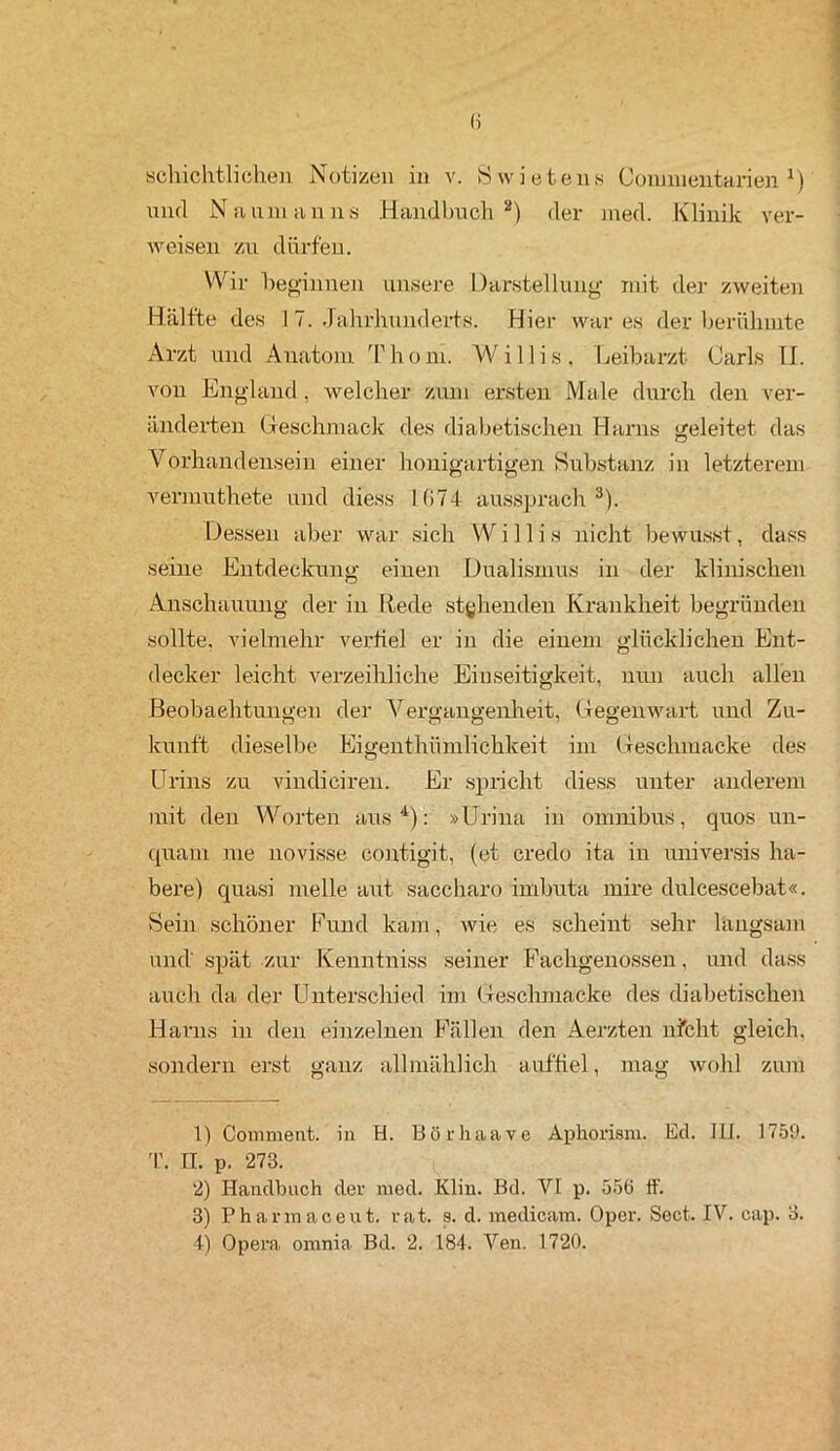 (i Schichthöhen Notizen in v. Swietens Commentarien J) und Naumanns Handbuch1 2) der med. Klinik ver- weisen zu dürfen. Wir beginnen unsere Darstellung mit der zweiten Hälfte des 1 7. Jahrhunderts. Hier war es der berühmte Arzt und Anatom Thom. Willis. Leibarzt (Jarls II. von England, welcher zum ersten Male durch den ver- änderten Geschmack des diabetischen Harns geleitet das Vorhandensein einer honigartigen Substanz in letzterem vermuthete und diess l(>74 aussprach3). Dessen aber war sich Willis nicht bewusst, dass seine Entdeckung einen Dualismus in der klinischen Anschauung der in Itede stehenden Krankheit begründen sollte, vielmehr verfiel er in die einem glücklichen Ent- decker leicht verzeihliche Einseitigkeit, nun auch allen Beobachtungen der Vergangenheit, Gegenwart und Zu- kunft dieselbe Eigenthümlichkeit im Geschiuacke des Urins zu vindiciren. Er spricht diess unter anderem mit den Worten aus4): »Urina in Omnibus, quos un- quam nie novisse eontigit, (et credo ita in universis ha- bere) quasi melle aut saccharo imbuta mire dulcescebat«. Sein schöner Fund kam, wie es scheint sehr langsam und' spät zur Kenntniss seiner Fachgenossen, und dass auch da der Unterschied im Geschmacke des diabetischen Harns in den einzelnen Fällen den Aerzten nicht gleich, sondern erst ganz allmählich auftiel, mag wohl zum 1) Covnmenfc. in H. Bö r ha ave Aphorism. Ed. Ili. 1759. T. II. p. 273. 2) Handbuch der med. Klin. Bd. VI p. 556 ff. 3) Pharinaceut. rat. s. d. medicam. Oper. Sect. IV. cap. 3.