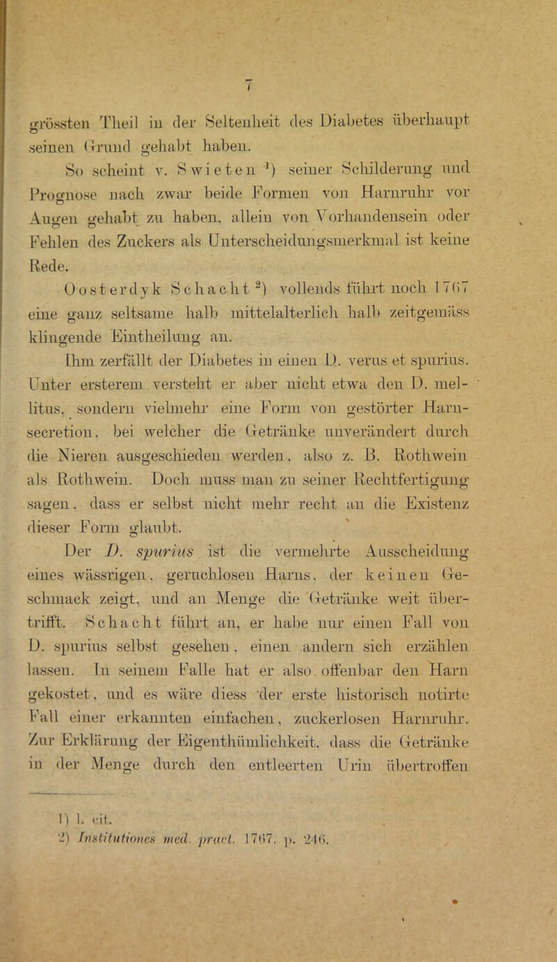 grössten Theil in der Seltenheit des Diabetes überhaupt O seinen Grund gehabt haben. So scheint v. S wie teil ’) seiner Schilderung und Prognose nach zwar beide Formen von Harnruhr vor Au wen gehabt zu haben, allein von Vorhandensein oder Fehlen des Zuckers als Unterscheidungsmerkmal ist keine Rede. Oosterdyk Schacht1 2) vollends führt noch I 7 < i 7 eine ganz seltsame halb mittelalterlich halb zeitgemäss klingende Eintheilung an. Ihm zerfällt der Diabetes in einen D. verus et spurius. Unter ersterem versteht er aber nicht etwa den D. mel- litus. sondern vielmehr eine Form von gestörter Harn- secretion. bei welcher die (betränke unverändert durch die Nieren ausgeschieden werden, also z. 13. Rothwein als Rothwein. Doch muss man zu seiner Rechtfertigung sagen. dass er selbst nicht mehr recht an die Existenz dieser Form glaubt. Der I). spurius ist die vermehrte Ausscheidung eines wässrigen, geruchlosen Harns, der keinen Ge- schmack zeigt, und an Menge die Getränke weit über- tritft. Schacht führt an, er habe nur einen Fall von D. spurius selbst gesehen, einen andern sich erzählen lassen, lu seinem Falle hat er also, offenbar den Harn gekostet, und es wäre diess der erste historisch notirtc Fall einer erkannten einfachen, zuckerlosen Harnruhr. Zur Erklärung der Eigenthümlichkeit. dass die Getränke in der Menge durch den entleerten Urin übertrotfen 1) 1. eit. 2) Imtituliohcs med. prucl. 17<>7. p. 246.