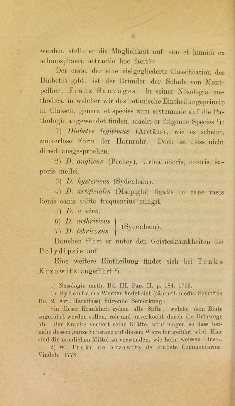 werden, stellt er die Möglichkeit auf »an et humicli ex athmosphaera attractio hoc t'acitV« Der erste, der eine viel gegliederte Classification des Diabetes gibt, ist der Gründer der Schule von Mont- pellier, Franz Sau vages. In seiner Nosologia me- thodica, in welcher wir das botanische Eintheilungsprincip in Classen, genera et species zum erstenniale auf die Pa- thologie angewendet finden, macht er folgende Species ‘): 1) Diabetes legitimus (Aretäus), wie es scheint, zuckerlose Form der Harnruhr. Doch ist cliess nicht direct ausgesprochen. 2) D. anglicns (Pechey), Unna odorts, coloris. sa- poris mell ei. 3) D. Jiysiericus (Sydenham). 4) D. artificiahs (Malpighi) ligatis in cane vasis lienis canis solito frequentius mingit. 5) D. a vino. 6) D. arthriticus I _v -r\ /• 7 • I (Sydenham). 7) 1). febrtcosiis j 47 Daneben führt er unter den Geisteskrankheiten die Polydipsie auf. Eine weitere Eintheilung findet sich bei T r n k a K r z o w i t z angeführt 2). 1) Nosologie meth. Bd. III, Pars II. p. 184. 1763. In Sydenhams Werken findet sich (sämmtl. medic. Schriften Bd. 2. Art, Harnfluss) folgende Bemerkung: »in dieser Krankheit gehen alle Säfte , welche dem Blute zugefährt werden sollen, roh und unverkocht durch die Urinwege ab. Der Kranke verliert seine Kräfte, wird mager, so dass bei- nahe dessen ganze Substanz auf diesem Wege fortgeführt wird. Hier sind die nämlichen Mittel zu verwenden, wie beim weissen Fluss«. 2) W. Trnka de Krzowitz de diabete Oonnnentarius. Vindob. 1778.