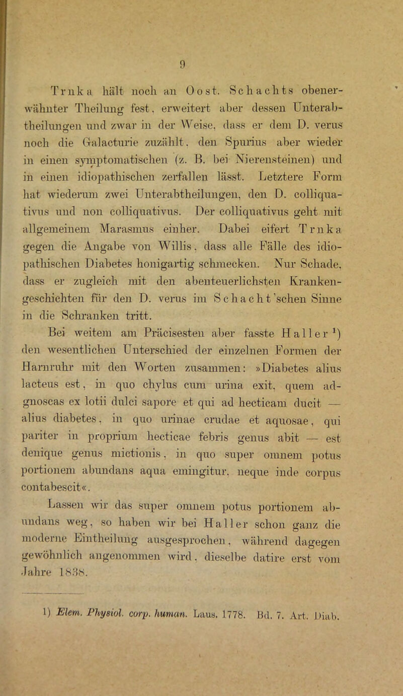 Tr nk a hält noch an 0 o s t. Sc h achts obener- wähnter Theilnng fest, erweitert aber dessen Unterab- theilnngen und zwar in der Weise, dass er dem D. verus noch die Galacturie zuzählt, den Spnrius aber wieder in einen symptomatischen (z. B. bei Nierensteinen) und in einen idiopathischen zerfallen lässt. Letztere Form hat wiederum zwei Unterabtheilungen, den D. colliqua- tivus und non colliquativus. Der colliquativus geht mit allgemeinem Marasmus einher. Dabei eifert Trnka gegen die Angabe von Willis, dass alle Fälle des idio- pathischen Diabetes honigartig schmecken. Nur Schade, dass er zugleich mit den abenteuerlichsten Kranken- geschichten für den D. verus im Sch a c h t 'sehen Sinne in die Schranken tritt. Bei weitem am Präcisesten aber fasste Haller1) den wesentlichen Unterschied der einzelnen Formen der Harnruhr mit den Worten zusammen: »Diabetes alius lacteus est, in quo chylus cum uiina exit. quem ad- gnoscas ex lotii dulci sapore et qui ad hecticam ducit — alius diabetes, in quo urinae crudae et aquosae, qui pariter in proprium hecticae febris genus abit — est denrque genus mictionis, in quo super omnem potus portionem abundans aqua emingitur. neque inde corpus contabescit«. Lassen wir das super omnem potus portionem ab- undans weg, so haben wir bei Haller schon ganz die moderne Lintheilung ausgesprochen, während dagegen gewöhnlich angenommen wird, dieselbe datire erst vom Jahre 183$. 1) Eiern. Physiol. corp. human. Laus. 1778. Bel. 7. Art. Diab.