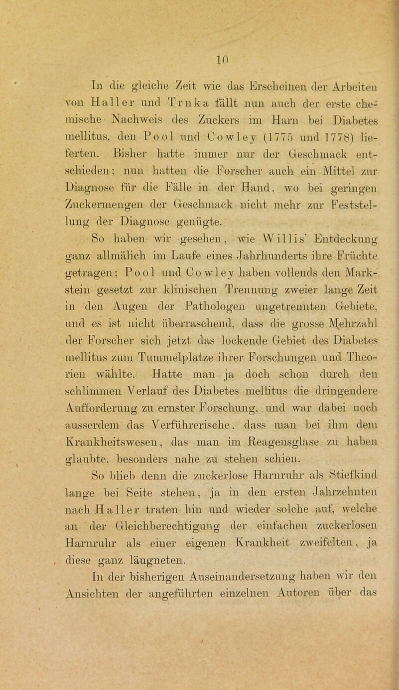 In die gleiche Zeit wie das Erscheinen der Arbeiten von Haller und Trnka fällt nun auch der erste che- mische Nachweis des Zuckers im Harn bei Diabetes mellitus, den Pool und Cowley (1775 und 1778) lie- ferten. Bisher hatte immer nur der Geschmack ent- schieden : nun hatten die Forscher auch ein Mittel zur Diagnose für die Fälle in der Hand, wo bei geringen O O Zuckermengen der Geschmack nicht mehr zur Feststel- lung der Diagnose genügte. So haben wir gesehen, wie Willis’ Entdeckung- ganz allmälich im Laufe eines Jahrhunderts ihre Früchte getragen; Pool und Cowley haben vollends den Mark- stein gesetzt zur klinischen Trennung zweier lange Zeit in den Augen der Pathologen ungetrennten Gebiete, und es ist nicht überraschend, dass die grosse Mehrzahl der Forscher sich jetzt das lockende Gebiet des Diabetes mellitus zum Tummelplätze ihrer Forschungen und Theo- rien wählte. Hatte man ja doch schon durch den schlimmen Verlauf des Diabetes mellitus die dringendere Aufforderung zu ernster Forschung, und war dabei noch ausserdem das Verführerische. dass man bei ihm dem Krankheitswesen, das man im Reagensglase zu haben glaubte, besonders nahe zu stehen schien. So blieb denn die zuckerlose Harnruhr als Stiefkind lange bei Seite stehen, ja in den ersten Jahrzehnten nach Haller traten hin und wieder solche auf. welche an der Gleichberechtigung der einfachen zuckerlosen Harnruhr als einer eigenen Krankheit zweifelten, ja , diese ganz läugneten. In der bisherigen Auseinandersetzung haben wir den Ansichten der angeführten einzelnen Autoren über das