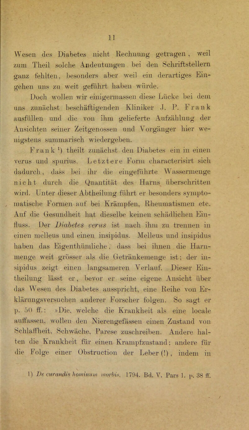 Wesen des Diabetes nicht Rechnung getragen, weil zum Theil solche Andeutungen bei den Schriftstellern ganz fehlten, besonders aber weil ein derartiges Ein- gehen uns zu weit geführt haben würde. Doch wollen wir einigennassen diese Lücke bei dem uns zunächst beschäftigenden Kliniker -J. P. Frank ausfüllen und die von ihm gelieferte Aufzählung der Ansichten seiner Zeitgenossen und Vorgänger hier we- nigstens summarisch wiedergeben. Frank *) theilt zunächst den Diabetes ein in einen verus und spurius. Letztere Form characterisirt sich dadurch, dass bei ihr die eingeführte Wassermenge nicht durch die Quantität des Harns überschritten wird. Unter dieser Abtheilung führt er besonders sympto- matische Formen auf bei Krämpfen, Rheumatismen etc. Auf die Gesundheit hat dieselbe keinen schädlichen Ein- fluss. Der Diabetes verus ist nach ihm zu trennen in einen melleus und einen insipidus. Melleus und insipidus haben das Eigenthümliche. dass bei ihnen die Harn- menge weit grösser als die Getränkemenge ist: der in- sipidus zeigt einen langsameren Verlauf. Dieser Ein- theilung lässt er, bevor er seine eigene Ansicht über das Wesen des Diabetes ausspricht, eine Reihe von Er- klärungsversuchen anderer Forscher folgen. So sagt er p. 50 ff.: »Die. welche die Krankheit als eine locale auttassen. wollen den Nierengefässen einen Zustand von Schlaffheit. Schwäche, Parese zuschreiben. Andere hal- ten die Krankheit für einen Krampfzustand: andere für die Folge einer Obstruction der Leber (!), indem in