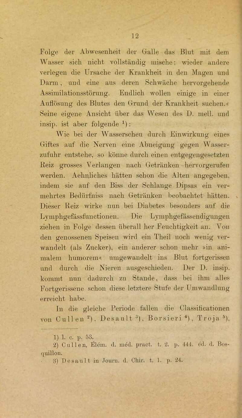 Folge der Abwesenheit der Galle das Blut mit dem Wasser sich nicht vollständig mische; wieder andere verlegen die Ursache der Krankheit in den Magen und Darm, und eine aus deren Schwäche hervorgehende Assimilationsstörung. Endlich wollen einige in einer Auflösung des Blutes den Grund der Krankheit suchen.« Seine eigene Ansicht über das Wesen des D. mell, und insip. ist aber folgende x): Wie bei der Wasserscheu durch Einwirkung eines (Giftes auf die Nerven eine Abneigung gegen Wasser- zufuhr entstehe, so könne durch einen entgegengesetzten Reiz grosses Verlangen nach Getränken hervorgerufen werden. Aehnliches hätten schon die Alten angegeben, indem sie auf den Biss der Schlange Dipsas ein ver- mehrtes Bedürfniss nach Getränken beobachtet hätten. Dieser Reiz wirke nun bei Diabetes besonders auf die Lymphgefässfunctionen. Die Lymphgefässendigungen ziehen in Folge dessen überall her Feuchtigkeit an. Von den genossenen Speisen wird ein Theil noch wenig ver- Avandelt (als Zucker), ein anderer schon mehr »in ani- malem humorem« umgewandelt ins Blut fortgerissen und durch die Nieren ausgeschieden. Der D. insip. kommt nun dadurch zu Stande, dass bei ihm alles Fortgerissene schon diese letztere Stufe der Umwandlung erreicht habe. In die gleiche Periode fallen die Classificationen von Cullen 1 2). Desaul t 3), Borsieri 4), Troja 5), 1) 1. c. p. 53. 2) Cullen, iSlem. d. med. pract. t. 2. p. 444. ed. d. Bos- quillon. 3) Desaul t iu Journ. d. Chir. t. 1. p. 24.