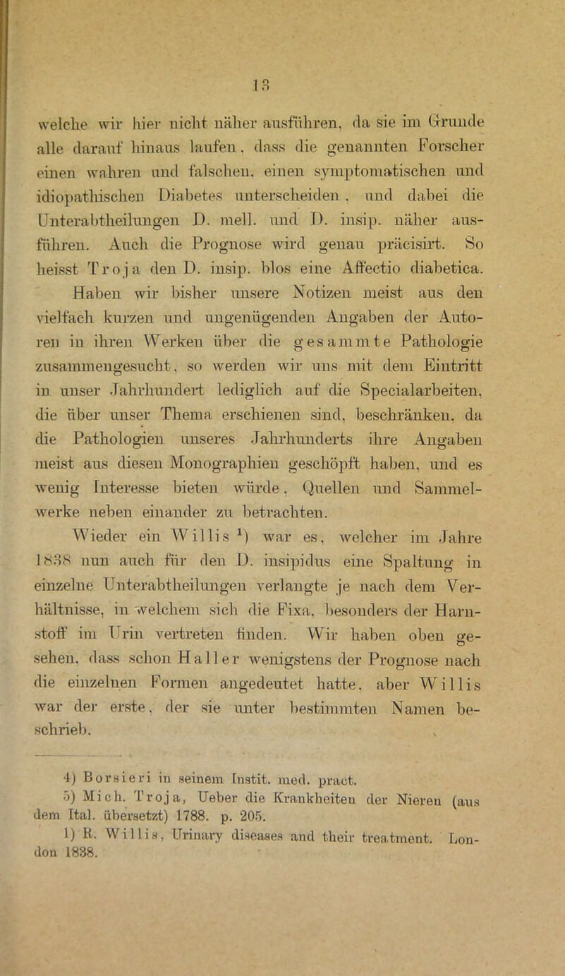 welche wir liier nicht näher ausführen, da sie im Grunde alle darauf hinaus laufen, dass die genannten Forscher einen wahren and falschen, einen symptomatischen und idiopathischen Diabetes unterscheiden . und dabei die Unterabtheilungen D. mell, und D. insip. näher aus- führen. Auch die Prognose wird genau präcisirt. So heisst Troja den D. insip. blos eine Affectio diabetica. Haben wir bisher unsere Notizen meist aus den vielfach kurzen und ungenügenden Angaben der Auto- ren in ihren Werken über die gesammte Pathologie zusammengesucht, so werden wir uns mit dem Eintritt in unser Jahrhundert lediglich auf die Specialarbeiten, die über unser Thema erschienen sind, beschränken, da die Pathologien unseres Jahrhunderts ihre Angaben meist aus diesen Monographien geschöpft haben, und es wenig Interesse bieten würde, Quellen und Sammel- werke neben einander zu betrachten. Wieder ein Willis M war es, welcher im Jahre 1838 nun auch für den D. insipidus eine Spaltung in einzelne Unterabtheilungen verlangte je nach dem Ver- hältnisse, in welchem sich die Fixa, besonders der Harn- stoff im Urin vertreten finden. Wir haben oben o-e- sehen, dass schon Haller wenigstens der Prognose nach die einzelnen Formen angedeutet hatte, aber Willis war der erste, der sie unter bestimmten Namen be- schrieb. 4) Borsieri in seinem Instit. med. pract. 5) Mich. Troja, Ueber die Krankheiten cler Nieren (aus dem Ital. übersetzt) 1788. p. 205. 1) R, Willis, Urinary diseases and their treatment. Lon- don 1838.