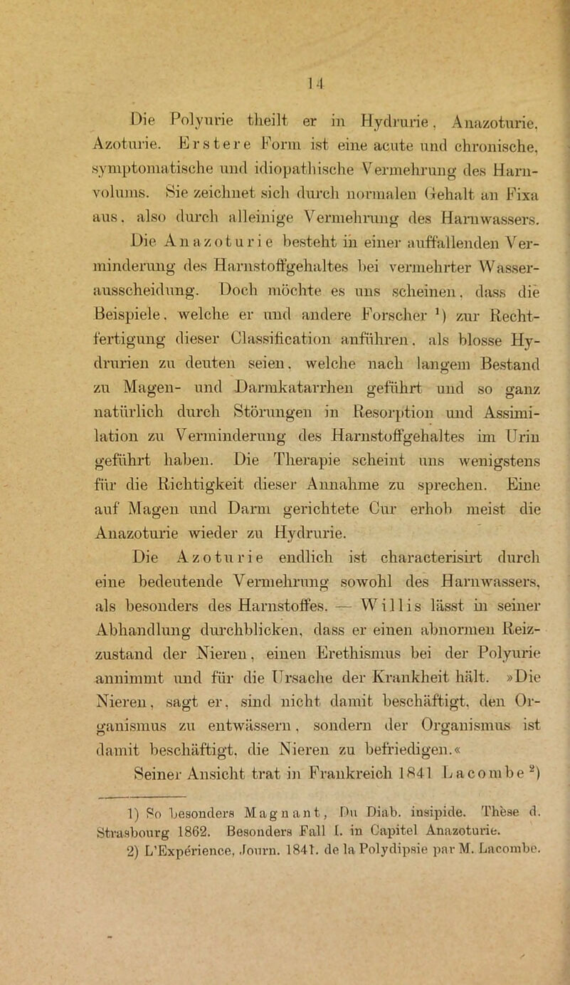 Die Polyurie tlieilt er in Hydrurie, Anazoturie, Azoturie. Erstere Form ist eine acute und chronische, symptomatische und idiopathische Vermehrung des Harn- volums. Sie zeichnet sich durch normalen Gehalt an Fixa aus. also durch alleinige Vermehrung des Harnvvassers. Die A n a z o t u r i e besteht in einer auffallenden Ver- minderung des Harnstoffgehaltes bei vermehrter Wasser- ausscheidung. Doch möchte es uns scheinen, dass die Beispiele, welche er und andere Forscher 1) zur Recht- fertigung dieser Classification anführen. als blosse Hy- drurien zu deuten seien, welche nach langem Bestand zu Magen- und Darmkatarrhen geführt und so ganz natürlich durch Störungen in Resorption und Assimi- lation zu Verminderung des Harnstoffgehaltes im Urin geführt haben. Die Therapie scheint uns wenigstens für die Richtigkeit dieser Annahme zu sprechen. Eine auf Magen und Darm gerichtete Cur erhob meist die Anazoturie wieder zu Hydrurie. Die Azoturie endlich ist characterisirt durch eine bedeutende Vermehrung sowohl des Harnwassers, als besonders des Harnstoffes. — Willis lässt in seiner Abhandlung durchblicken, dass er einen abnormen Reiz- zustand der Nieren, einen Erethismus bei der Polyurie annimmt und für die Ursache der Krankheit hält. »Die Nieren, sagt er, sind nicht damit beschäftigt, den Or- ganismus zu entwässern, sondern der Organismus ist damit beschäftigt, die Nieren zu befriedigen.« Seiner Ansicht trat in Frankreich 1H41 Lacombe 2) 1) So besonders Magnant, Du Diab. insipide. These d. Strasbourg 1862. Besonders Fall 1. in Capitol Anazoturie. 2) L’Experience, Journ. 1841. de la Polydipsie parM. Lacombe.