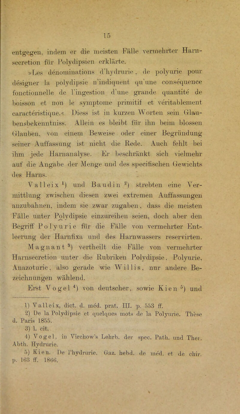 entgegen, indem er die meisten Fälle vermehrter Haru- secretion für Polydipsien erklärte. »Ees denominations d’hydrurie, de polyurie pour designer la polydipsie n’indiquent qu’une consequence t'onctionnelle de l’ingestion d'une grande quantite de hoisson et non le Symptome primitif et veritablement. caracteristique.« Diess ist in kurzen Worten sein Grlau- bensbekenntniss. Allein es bleibt für ihn beim blossen Glauben, von einem Beweise oder einer Begründung seiner Auffassung ist nicht die Rede. Auch fehlt bei ihm jede Harnanalyse. Ei- beschränkt sich vielmehr auf die Angabe der Menge und des specifischen Gewichts des Harns. V alleix1) und Baud in 2 3) strebten eine Ver- mittlung zwischen diesen zwei extremen Auffassungen anzubahnen, indem sie zwar Zugaben. dass die meisten Fälle unter Polydipsie einzureihen seien, doch aber den Begriff P o 1 y u r i e für die Fälle von vermehrter Ent- leerung der Härnfixa und des Harnwassers reservirten. Magnant8) vertheilt die Fälle von vermehrter Harnsecretion unter die Rubriken Polydipsie. Polyurie, Anazoturie. also gerade wie Willis, nur andere Be- zeichnungen wählend. Erst Vogel 4) von deutscher, sowie Kien 5 *) und 1) Valleix, dict. d. med. prat. III. p. 553 ff. 2) De la Polydipsie et quelques mots de la Polyurie. These d. Paris 1855. 3) 1. cit. 4) Vogel, in Virchow’s Lehrh. dev spec. Path. und Ther. Abth. Hydrurie. 5) Kien. De l’hydrurie. (iaz. hebd. de med. et de chiv. p. 168 ff. 1866.