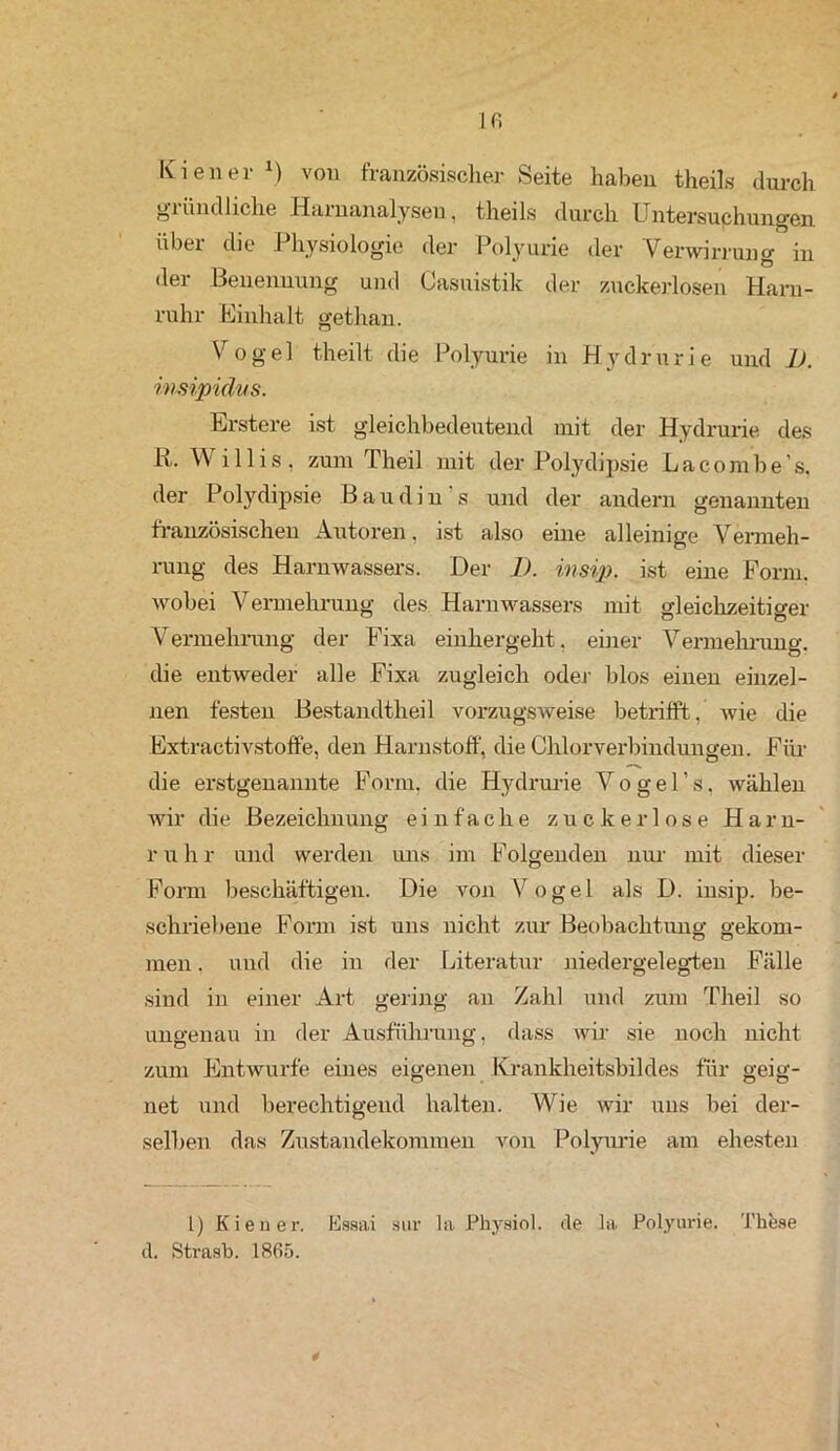 Ifi Kien er *) von französischer Seite haben theils durch gründliche Harnanalysen, theils durch Untersuchungen über die Physiologie der Polyurie der Verwirrung in der Benennung und Casuistik der zuckerlosen Harn- ruhr Einhalt gethan. Vogel theilt die Polyurie in Hydrurie und 1). imipidus. Erstere ist gleichbedeutend mit der Hydrurie des R. Willis, zum Theil mit der Polydipsie La com be’s, der Polydipsie Baudin s und der andern genannten französischen Autoren, ist also eine alleinige Vermeh- rung des Harnwassers. Der 1). insip. ist eine Form, wobei Vermehrung des Harnwassers mit gleichzeitio-er Vermehrung der Fixa einhergeht, einer Vermehrung, die entweder alle Fixa zugleich oder blos einen einzel- nen festen Bestandtheil vorzugsweise betrifft, wie die Extractivstoffe, den Harnstoff, die Chlorverbindungen. Für die erstgenannte Form, die Hydrurie Vogel’s, wählen wir die Bezeichnung einfache zuckerlose Harn- r u h r und werden uns im Folgenden nur mit dieser Form beschäftigen. Die von Vogel als D. insip. be- schriebene Form ist uns nicht zur Beobachtung gekom- men. und die in der Literatur niedergelegten Fälle sind in einer Art gering an Zahl und zum Theil so ungenau in der Ausführung, dass wir sie noch nicht zum Entwürfe eines eigenen Krankheitsbildes für geig- net und berechtigend halten. Wie wir uns bei der- selben das Zustandekommen von Polyurie am ehesten L) Kien er. Essai stir la Physiol. de la Polyurie. These d. Strasb. 1865. *