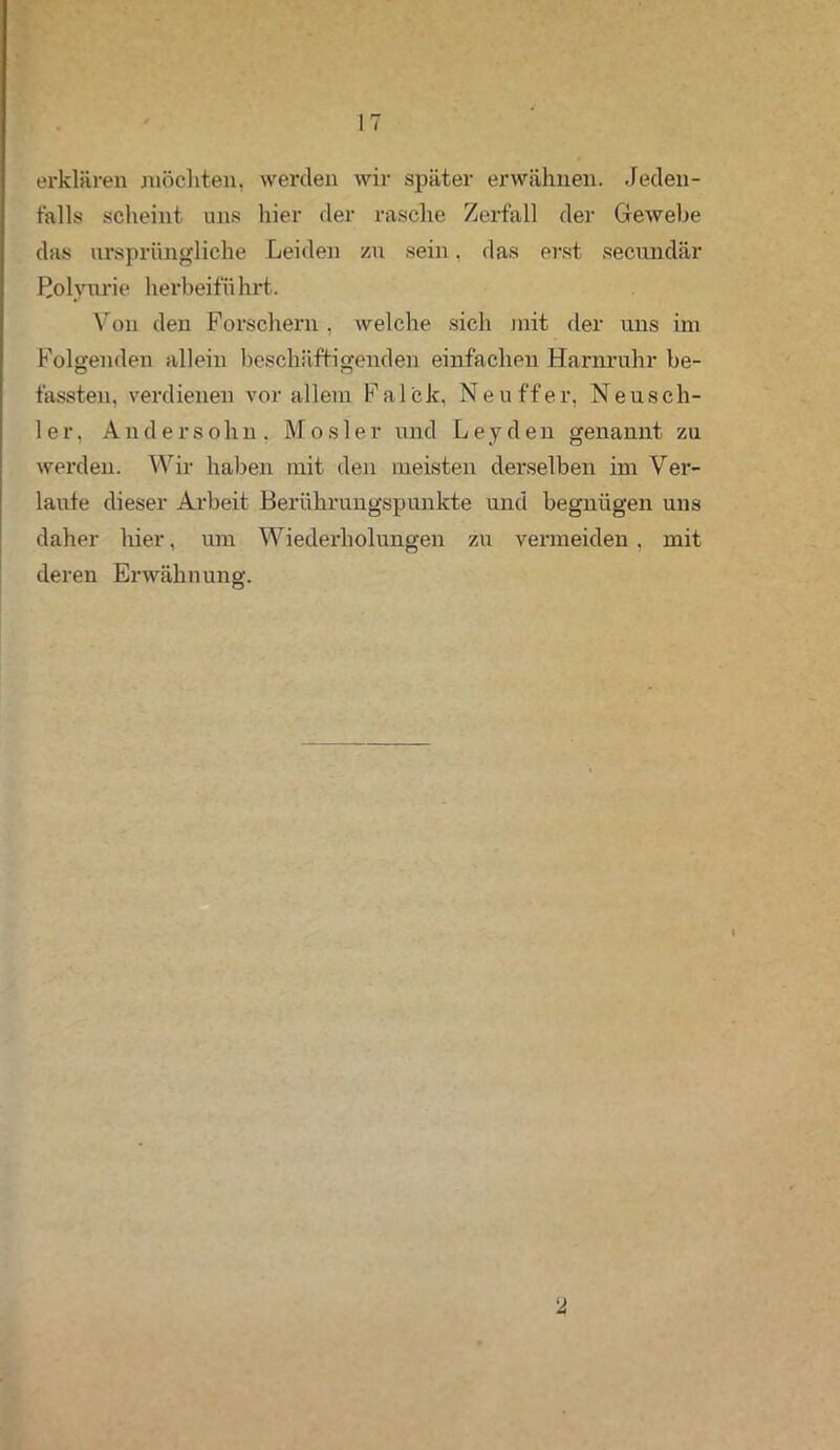 IT erklären möchten, werden wir später erwähnen. Jeden- falls scheint uns hier der rasche Zerfall der Gewebe das ursprüngliche Leiden zu sein, das erst secnndär Bolvurie herbeiführt. Von den Forschern , welche sich mit der uns im Folgenden allein beschäftigenden einfachen Harnruhr be- fassten, verdienen vor allem Falck, Ne uff er, Neusch- ier. Andersohn. Mosler und Leyden genannt zu werden. Wir haben mit den meisten derselben im Ver- laute dieser Arbeit Berührungspunkte und begnügen uns daher hier, um Wiederholungen zu vermeiden, mit deren Erwähnung. y