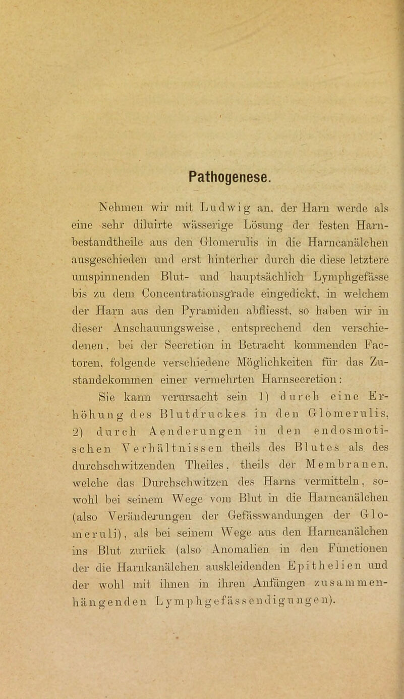 Pathogenese. Nehmen wir mit Ludwig an. der Harn werde als eine sehr diluirte wässerige Lösung der festen Harn- hestandtheile aus den Glomerulis in die Harueanälchen ausgeschieden und erst hinterher durch die diese letztere umspinnenden Blut- und hauptsächlich Lymphgefässe bis zu dem Concentrationsgl-ade eingedickt, in welchem der Harn aus den Pyramiden abfliesst. so haben wir in dieser Anschauungsweise, entsprechend den verschie- denen , bei der Secretion in Betracht kommenden Fac- toren, folgende verschiedene Möglichkeiten für das Zu- standekommen einer vermehrten Harnsecretion: Sie kann verursacht sein ]) durch eine Er- höhung des Blutdruckes in den Glomerulis. 2) durch Aend erringen in den endosmoti- schen Verhältnissen theils des Blutes als des durchschwitzenden Tlieiles, theils der Membrauen. welche das Durchschwitzen des Harns vermitteln, so- wohl bei seinem Wege vom Blut in die Harncanälchen (also Veränderungen der Gefässwandungen der Glo- meruli), als bei seinem Wege aus den Harncanälchen ins Blut zurück (also Anomalien in den Functionen der die Harnkanälchen auskleidenden Epithelien und der wohl mit ihnen in ihren Anfängen zusammen- hängenden Lymphgefässendigungen).