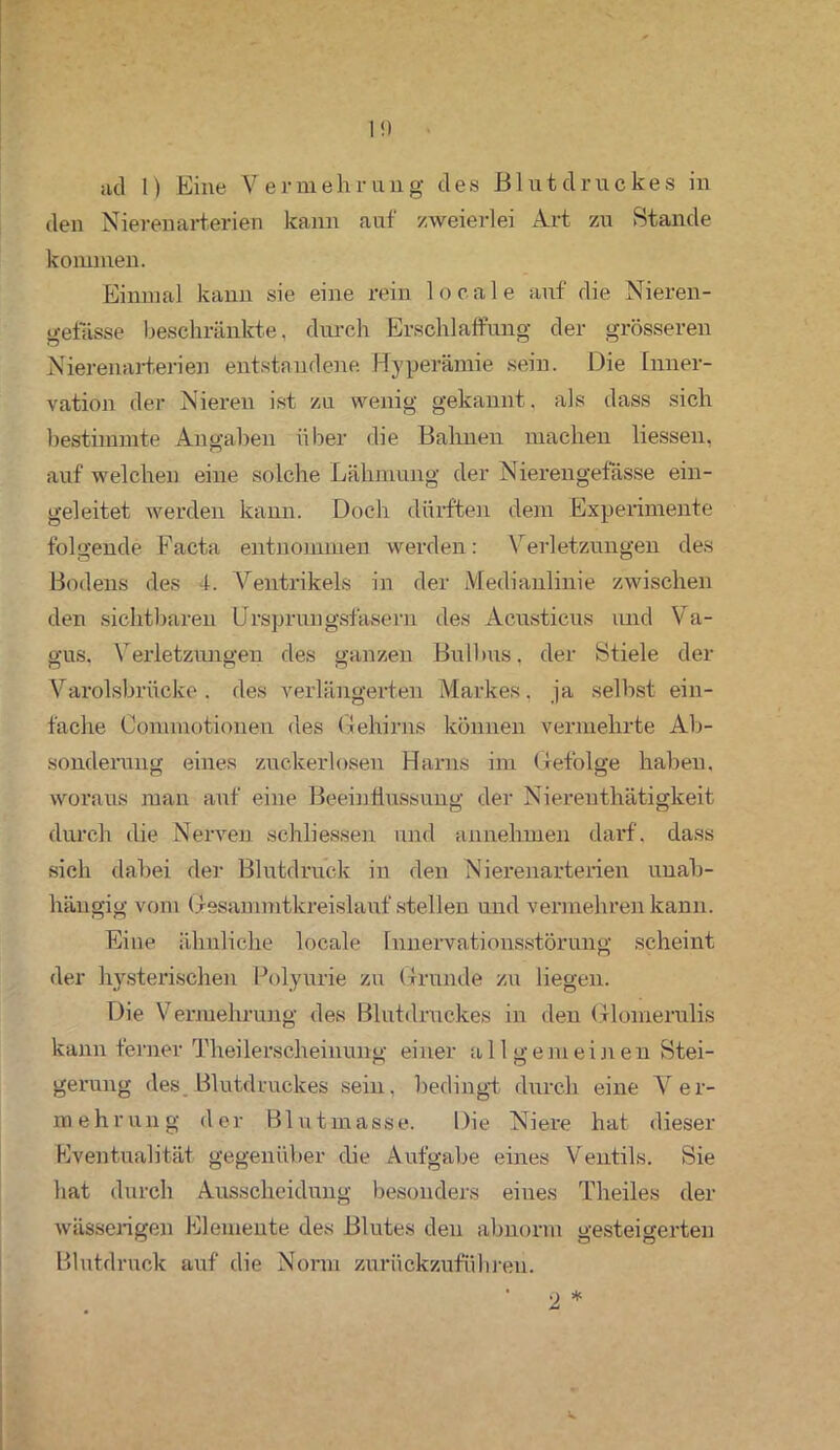 den Nierenarterien kann auf zweierlei Art zu Stande kommen. Einmal kann sie eine rein locale auf die Nieren- gefässe beschränkte, durch Erschlaffung der grösseren Nierenarterien entstandene Hyperämie sein. Die Inner- vation der Nieren ist zu wenig gekannt, als dass sich bestimmte Angaben über die Bahnen machen liessen, auf welchen eine solche Lähmung der Nierengefässe ein- geleitet werden kann. Doch dürften dem Experimente folgende Facta entnommen werden: Verletzungen des Bodens des 4. Ventrikels in der Medianlinie zwischen den sichtbaren Ursprungsfäsern des Acusticus und Va- gus. Verletzungen des ganzen Bullms, der Stiele der Varolsbriicke . des verlängerten Markes, ja selbst ein- fache Commotionen des Gehirns können vermehrte Ab- sonderung eines zuckerlosen Harns im Gefolge haben, woraus man auf eine Beeinflussung der Nierenthätigkeit durch die Nerven schliessen und annehmen darf, dass sich dabei der Blutdruck in den Nierenarterien unab- hängig vom Gesammtkreislauf stellen und vermehren kann. Eine ähnliche locale Innervationsstörung scheint der hysterischen. Polyurie zu Grunde zu liegen. Die Vermehrung des Blutdruckes in den Glomerulis kann ferner Theilerscheinung einer allgemeinen Stei- gerung des Blutdruckes sein, bedingt durch eine Ver- mehrung der Blutmasse. Die Niere hat dieser Eventualität gegenüber die Aufgabe eines Ventils. Sie hat durch Ausscheidung besonders eines Theiles der wässerigen Elemente des Blutes den abnorm gesteigerten Blutdruck auf die Norm zurückzuführeu. • 2 *