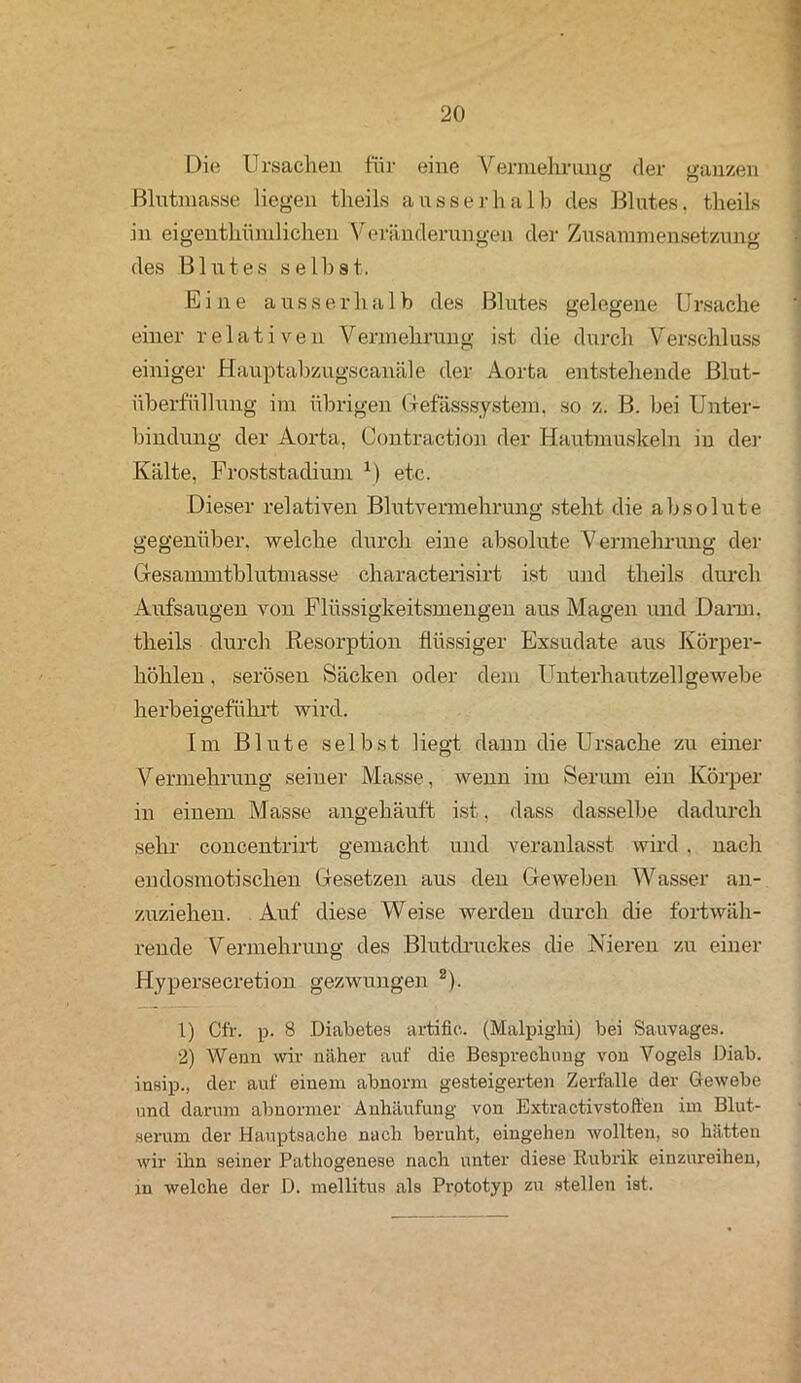 Die Ursachen für eine Vermehrung der ganzen Blutmasse liegen theils ausserhalb des Blutes, tlieils in eigenthümlichen Veränderungen der Zusammensetzung des Blutes seihst. Eine ausserhalb des Blutes gelegene Ursache einer relativen Vermehrung ist die durch Verschluss einiger Hauptabzugscanäle der Aorta entstehende Blut- überfüllung im übrigen Gefässsystem. so z. B. bei Unter- bindung der Aorta, Contraction der Hautmuskeln in der Kälte, Froststadium x) etc. Dieser relativen Blutvermehrung steht die absolute gegenüber, welche durch eine absolute Vermehrung der Gesammtblutmasse characterisirt ist und theils durch Aufsaugen von Flüssigkeitsmengen aus Magen und Darm, theils durch Resorption flüssiger Exsudate aus Körper- höhlen , serösen Säcken oder dem Unterhautzellgewebe herbeigeführt wird. Tin Blute selbst liegt dann die Ursache zu einer Vermehrung seiner Masse, wenn im Serum ein Körper in einem Masse angehäuft ist, dass dasselbe dadurch sehr concentrirt gemacht und veranlasst wird, nach endosmotisclien Gesetzen aus den Geweben Wasser an- zuziehen. Auf diese Weise werden durch die fortwäh- rende Vermehrung des Blutdruckes die Nieren zu einer Hypersecretion gezwungen 2). 1) Cfr. p. 8 Diabetes artiflc. (Malpighi) bei Sauvages. 2) Wenn wir näher auf die Besprechung von Vogels Diab. insip., der auf einem abnorm gesteigerten Zerfalle der Gewebe und darum abnormer Anhäufung von Extraktivstoffen im Blut- serum der Hauptsache nach beruht, eingehen wollten, so hätten wir ihn seiner Pathogenese nach unter diese Rubrik einzureihen, in welche der D. mellitus als Prptotyp zu stellen ist.