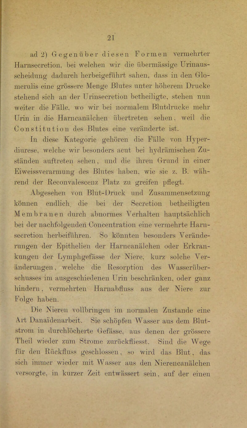 acl 2) Gegenüber diese n F o r m e n vermehrter Harnsecretion. bei welchen wir die übermässige Urinaus- scheidvmg dadurch herbeigeführt sahen, dass in den Glo- merulis eine grössere Menge Blutes unter höherem Drucke stehend sich an der Urinsecretion betheiligte, stehen nun weiter die Fälle, wo wir bei normalem Blutdrucke mehr Urin in die Harncanälchen übertreten sehen, weil die Constitution des Blutes eine veränderte ist. Tn diese Kategorie gehören die Fälle von Hyper- diurese, welche wir besonders acut bei hydrämischen Zu- ständen auftreten sehen, und die ihren Grund in einer Eiweissverarmung des Blutes haben, wie sie z. B. wäh- rend der Reconvalescenz Platz zu greifen pflegt. Abgesehen von Blut-Druck und Zusammensetzung können endlich, die bei der Secretion betheiligten Membranen durch abnormes Verhalten hauptsächlich bei der nachfolgenden Ooncentration eine vermehrte Harn- secretion herbeiführen. So könnten besonders Verände- rungen der Epithelien der Harncanälchen oder Erkran- kungen der bymphgefässe der Niere, kurz solche Ver- änderungen . welche die Resorption des Wasserüber- schusses im ausgeschiedenen Urin beschränken, oder ganz hindern, vermehrten Harnabfluss aus der Niere zur Folge haben. Die Nieren vollbringen im normalen Zustande eine Art Danaidenarbeit. Sie schöpfen Wasser aus dem Blut- strom in durchlöcherte Gefässe, aus denen der grössere Theil wieder zum Strome zurückfliesst. Sind die Wege O für den Rückfluss geschlossen, so wird das Blut, das sich immer wieder mit Wasser aus den Nierencanälchen versorgte, in kurzer Zeit entwässert sein, auf der einen