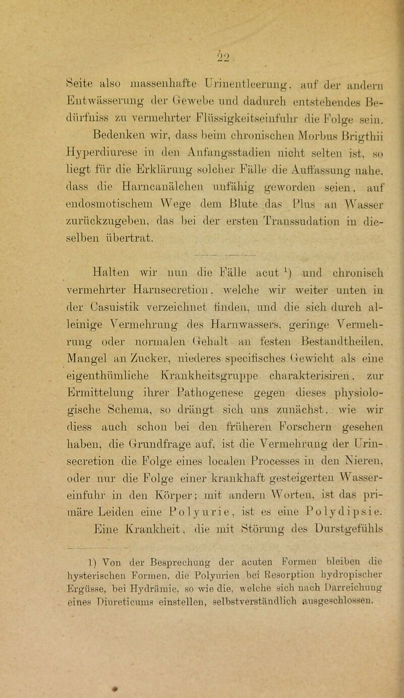 Seite also massenhafte Hrinehtleerung. auf der andern Entwässerung der Gewebe und dadurch entstehendes Be- dürfnis zu vermehrter Fliissiglceitseinf'uhr die Folge sein. Bedenken wir, dass beim chronischen Morbus Brigthii Hyperdiurese in den Anfangsstadien nicht selten ist, so liegt für die Erklärung solcher Fälle die Auffassung nahe, dass die Harncanälchen unfähig geworden seien, auf endosmotischem Wege dem Blute das Plus an Wasser zurückzugeben, das bei der ersten Transsudation in die- selben übertrat. Halten wir nun die Fälle acut x) und chronisch vermehrter Harnsecretion. welche wir weiter unten in der Casuistik verzeichnet finden, und die sich durch al- leinige Vermehrung des Harnwassers, geringe Vermeh- rung oder normalen Gehalt an festen Bestandtheilen. Mangel an Zucker, niederes speeifisches Gewicht als eine eigenthümliche Krankheitsgruppe charakterisiren. zur Ermittelung ihrer Pathogenese gegen dieses physiolo- gische Schema, so drängt sich uns zunächst, wie wir diess auch schon bei den früheren Forschern gesehen haben, die Grundfrage auf, ist die Vermehrung der Urin- secretion die Folge eines localen Processes in den Nieren, oder nur die Folge einer krankhaft gesteigerten Wasser- einfuhr in den Körper; mit andern Worten, ist das pri- märe Leiden eine P o 1 y u r i e , ist es eine Pol y d i p s i e. Eine Krankheit, die mit Störung des Durstgefühls I) Von der Besprechung der acuten Formen bleiben die hysterischen Formen, die Polyurien bei Resorption hydropischer Ergüsse, bei Hydräniie, so wie die, welche sich nach Darreichung eines Diureticums einstellen, selbstverständlich ausgeschlossen.