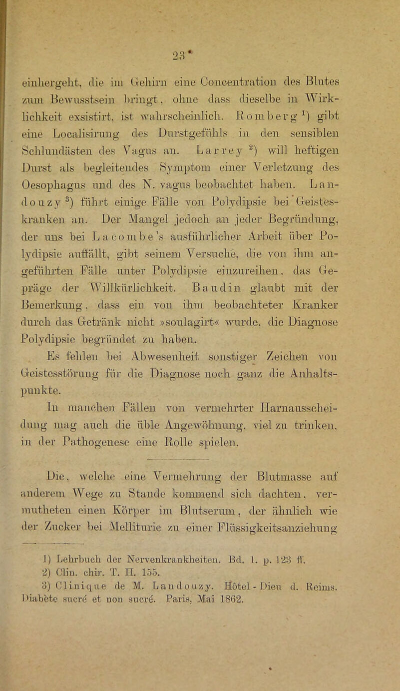 einhergeht. die im Gehirn eine Concentration des Bluteg zum Bewusstsein bringt, ohne dass dieselbe in Wirk- lichkeit exsistirt. ist wahrscheinlich. Homberg1) gibt eine Localisirung des Durstgefühls in den sensiblen Schlundästen des Vagus an. Larrey 2) will heftigen Durst als begleitendes Symptom einer Verletzung des Oesophagus und des N. vagus beobachtet haben. Lan- douzv3) fuhrt einige Fälle von Polydipsie bei Geistes- kranken an. Der Mangel jedoch an jeder Begründung, der uns bei Lacombe’s ausführlicher Arbeit über Po- lydipsie auftällt, gibt seinem Versuche, die von ihm an- geführten Fälle unter Polydipsie einzureihen, das Ge- präge der Willkürlichkeit. Baud in glaubt mit der Bemerkung, dass ein von ihm beobachteter Kranker durch das Getränk nicht »soulagirt« wurde, die Diagnose Polydipsie begründet zu haben. Es fehlen bei Abwesenheit sonstiger Zeichen von Geistesstörung für die Diagnose noch ganz die Anhalts- punkte. In manchen Fällen von vermehrter Harnausschei- dung mag auch die üble Angewöhnung, viel zu trinken, in der Pathogenese eine Rolle spielen. Die. welche eine Vermehrung der Blutmasse auf anderem Wege zu Stande kommend sich dachten. ver- rautheten einen Körper im Blutserum, der ähnlich wie der Zucker bei Melliturie zu einer Flüssigkeitsanziehung 1) Lehrbuch der Nervenkrankheiten. Bd. 1. p. 128 if. 2) Clin. chir. T. II. 155. 3) Cliuique de M. Laudouzy. Hotel - Dien d. Keim«. Diabete sucre et non sucre. Paris. Mai 18(52.