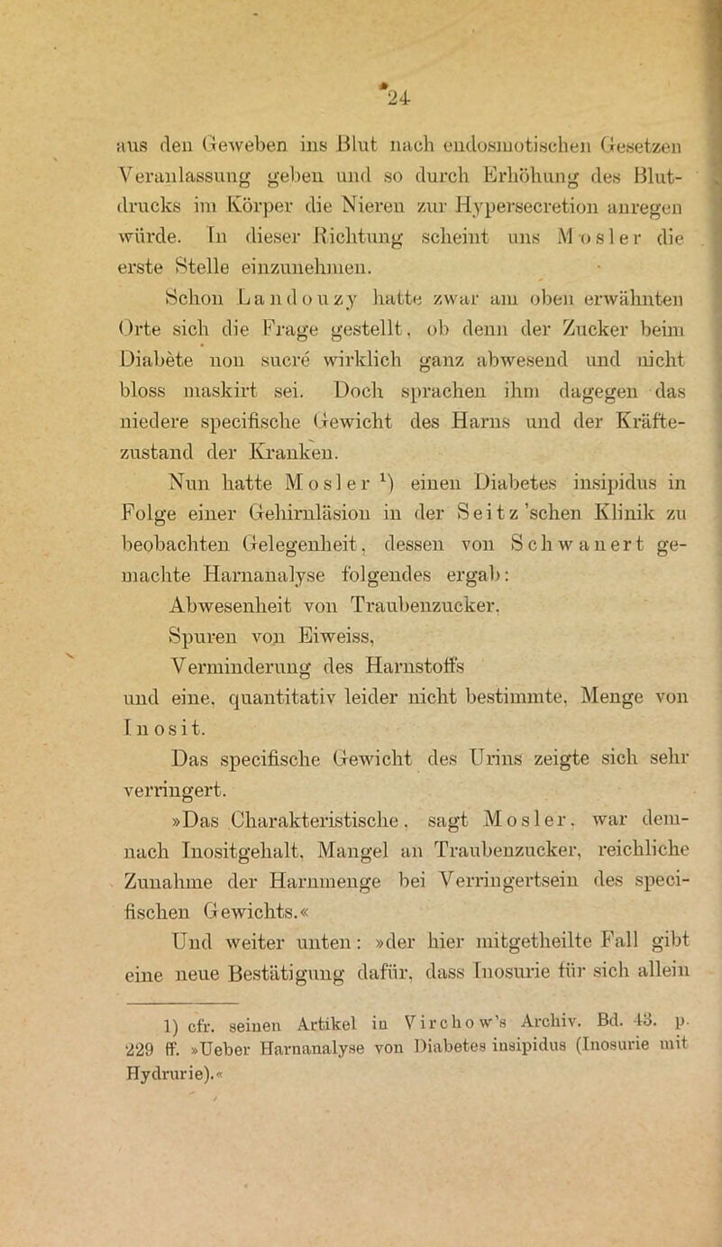 aus den Geweben ins Blut nach endosmotischen Gesetzen Veranlassung geben und so durch Erhöhung des Blut- drucks im Körper die Nieren zur Hypersecretion anregen würde. In dieser Richtung scheint uns M o s 1 e r die erste Stelle einzunehmen. Schon Landouzy hatte zwar am oben erwähnten Orte sich die Frage gestellt, ob denn der Zucker beim Diabete non sucre wirklich ganz abwesend und nicht bloss maskirt sei. Doch sprachen ihm dagegen das niedere specifische Gewicht des Harns und der Kräfte- zustand der Kranken. Nun hatte Mosler x) einen Diabetes insipidus in Folge einer Gehirnläsion in der Seitz 'sehen Klinik zu beobachten Gelegenheit, dessen von Schwanert ge- machte Harnanalyse folgendes ergab: Abwesenheit von Traubenzucker. Spuren von Eiweiss, Verminderung des Harnstoffs und eine, quantitativ leider nicht bestimmte. Menge von I n o s i t. Das specifische Gewicht des Urins zeigte sich sehr verringert. »Das Charakteristische. sagt Mosler. war dem- nach Inositgehalt. Mangel an Traubenzucker, reichliche Zunahme der Harnmenge bei Verringertsein des speci- fischen Gewichts.« Und weiter unten: »der hier mitgetheilte Fall gibt eine neue Bestätigung dafür, dass Inosurie für sich allein 1) cfr. seinen Artikel in Virchovv’s Archiv. Bd. 43. p. ‘229 ff. »Ueber Harnanalyse von Diabetes insipidus (Inosurie mit Hydrurie).«