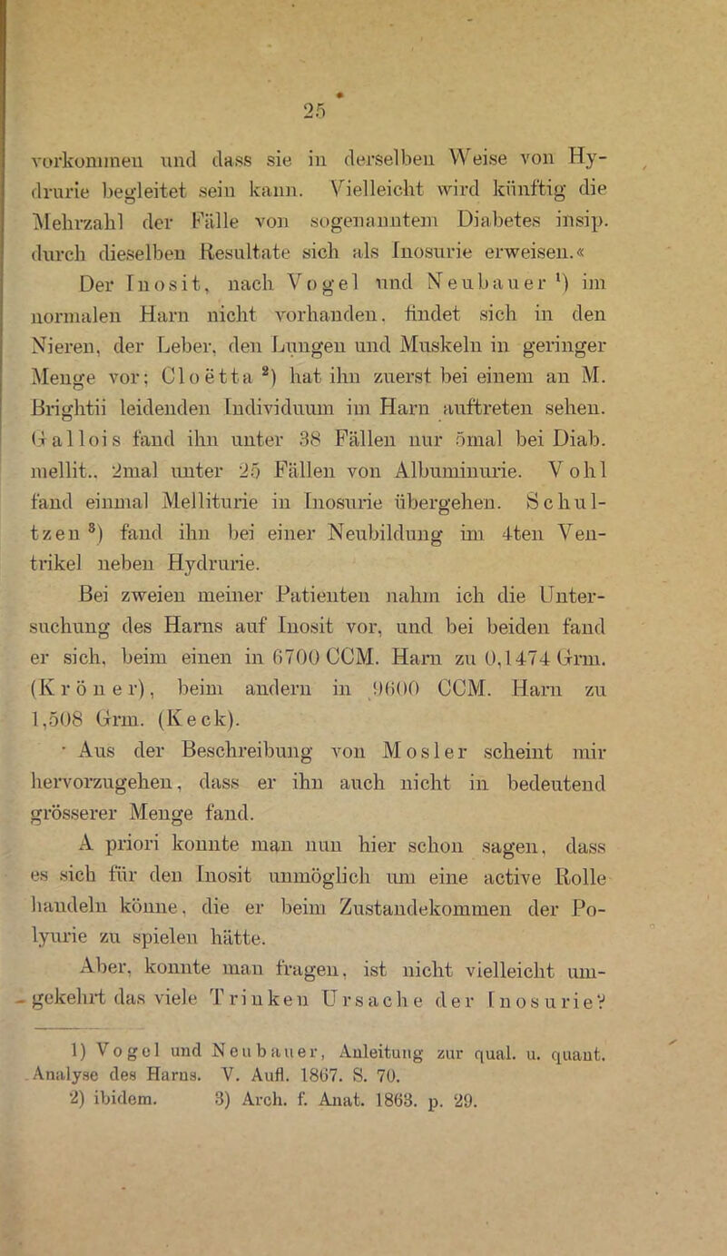 Vorkommen, und dass sie in derselben Weise von Hy- drurie begleitet sein kann. Vielleicht wird künftig die Mehrzahl der Fälle von sogenanntem Diabetes insip. durch dieselben Resultate sich als Inosurie erweisen.« Der Inosit, nach Vogel und Neubauer1) im normalen Harn nicht vorhanden, findet sich in den Nieren, der Leber, den Lungen und Muskeln in geringer Menge vor; Cloetta 2) hat ihn zuerst bei einem an M. ßrightii leidenden Individuum im Harn auftreten sehen. Grallois fand ihn unter 38 Fällen nur ömal bei Diab. mellit., 2mal unter 25 Fällen von Albuminurie. Vohl fand einmal Melliturie in Inosurie übergehen. Schul- tzen 8) fand ihn bei einer Neubildung im 4ten Ven- trikel neben Hydrurie. Bei zweien meiner Patienten nahm ich die Unter- suchung des Harns auf Inosit vor, und bei beiden fand er sich, beim einen in 6700 CCM. Hain zu 0,1474 Gnu. (Krön er), beim andern in 1)6.00 CCM. Harn zu 1,508 Grm. (Keck). • Aus der Beschreibung von Mosler scheint mir hervorzugehen, dass er ihn auch nicht in bedeutend grösserer Menge fand. A priori konnte man nun hier schon sagen, dass es sich für den Inosit unmöglich um eine active Rolle handeln könne, die er beim Zustandekommen der Po- lyurie zu spielen hätte. Aber, konnte man fragen, ist nicht vielleicht um- - gekehrt das viele Trinken Ursache der InosurieV 1) Vogel und Neubauer, Anleitung zur quäl. u. quant. Analyse des Harns. V. Aull. 1867. S. 76. 2) ibidem. 3) Arch. f. Anat. 1863. p. 29.
