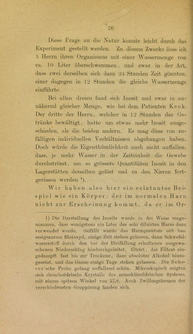Diese Frage an die Natur konnte leicht durch das Experiment gestellt werden. Zu diesem Zwecke liess ich H Herrn ihren Organismus mit einer Wassermenge von ca. 10 Liter überschwemmen, und zwar in der Art, dass zwei derselben sich dazu 24 Stunden Zeit gönnten, einer dagegen in 12 Stunden die gleiche Wassermenge einführte. Bei allen dreien fand sich Inosit und zwar in an- nähernd gleicher Menge, wie bei dem Patienten Keck. Der dritte der Herrn, welcher in 12 Stunden das Oe- tränke bewältigt, hatte um etwas mehr Inosit ausge- schieden, als die beiden andern. Es mag diess von zu- fälligen individuellen Verhältnissen abgehangen haben. Doch würde die Eigenthümlichkeit auch nicht auffallen, dass, je mehr Wasser in der Zeiteinheit die Gewebe durchströmt, um so grössere Quantitäten Inosit in den Lagerstätten desselben gelöst und zu den Nieren fort- gerissen werden *)■ Wir haben also hier ein eclatantes Bei- spiel wie ein Körper, der im normalen Harn nicht zur Erscheinung kommt, da er im Or- 1) Die Darstellung des Inosits wurde in der Weise vorge- nommen, dass wenigstens ein Liter des sehr diluirten Harns dazu verwendet wurde. Gefallt wurde das Harnquantum mit bas. essigsaurem Bleioxyd, einige Zeit stehen gelassen, daun Schwefel- wasserstoff durch den bei der Bleifällung erhaltenen ausgewa- schenen Niederschlag hindurchgeleitet, filtrirt, das Filtrat ein- gedampft fast bis zur Trockene, dazu absoluter Alkohol hiuzu- gesetzt, und das Ganze einige Tage stehen gelassen. Die Sche- rer’sche Probe gelang auffallend schön. Mikroskopisch zeigten sich rhomboedrisclie Krystalle des monoklinoedrischen Systems, mit einem spitzen Winkel von 57,8. Auch Zwillingsformen der verschiedensten Gruppirving fanden sich,