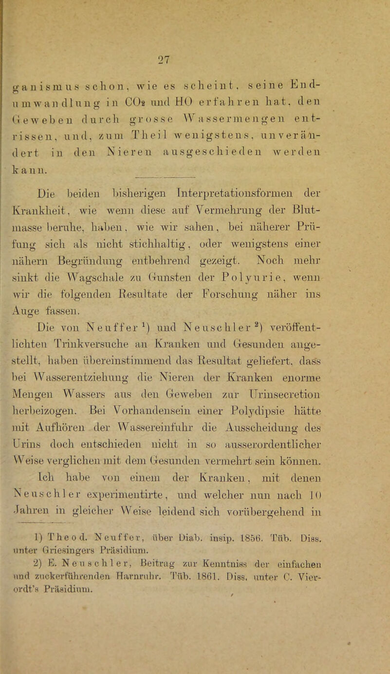tr a n i s m u s schon, w ie es scheint, seine hi n d- Umwandlung in CO« und hIO erfahren hat, den Geweben durch grosse Wassermengen ent- rissen, und, zum Th eil wenigstens, unverän- dert in den Nieren ausgeschieden werden k ann. Die beiden bisherigen Interpretationsformen der Krankheit, wie wenn diese auf Vermehrung der Blut- masse beruhe, haben, wie wir sahen, bei näherer Prü- fung sich als nicht stichhaltig, oder wenigstens einer nähern Begründung entbehrend gezeigt. Noch mehr sinkt die Wagschale zu Gunsten der Polyurie, wenn wir die folgenden Resultate der Forschung näher ins Auge fassen. Die von Neuffer1) und Neuschier2) veröffent- lichten Trink versuche an Kranken und Gesunden ange- stellt, haben übereinstimmend das Resultat geliefert, dass bei Wasserentziehung die Nieren der Kranken enorme Mengen Wassers aus den Geweben zur Urinsecretion herbeizogen. Bei Vorhandensein einer Polydipsie hätte mit Aufhören der Wassereinfuhr die Ausscheidung des Urins doch entschieden nicht in so ausserordentlicher Weise verglichen mit dem Gesunden vermehrt sein können. Ich habe von einem der Kranken, mit denen Neuschier experimentirte, und welcher nun nach 10 •fahren in gleicher Weise leidend sich vorübergehend in 1) Theod. Neuffer, über L)iab. insip. 1856. Tüb. Dias, unter Griesingers Präsidium. 2) E. Neu sch ler, Beitrag zur Kenntnis« der einfachen und zuckerführenden Harnruhr. Tüb. 1861. Diss, unter C. Vier- ordt’s Präsidium.