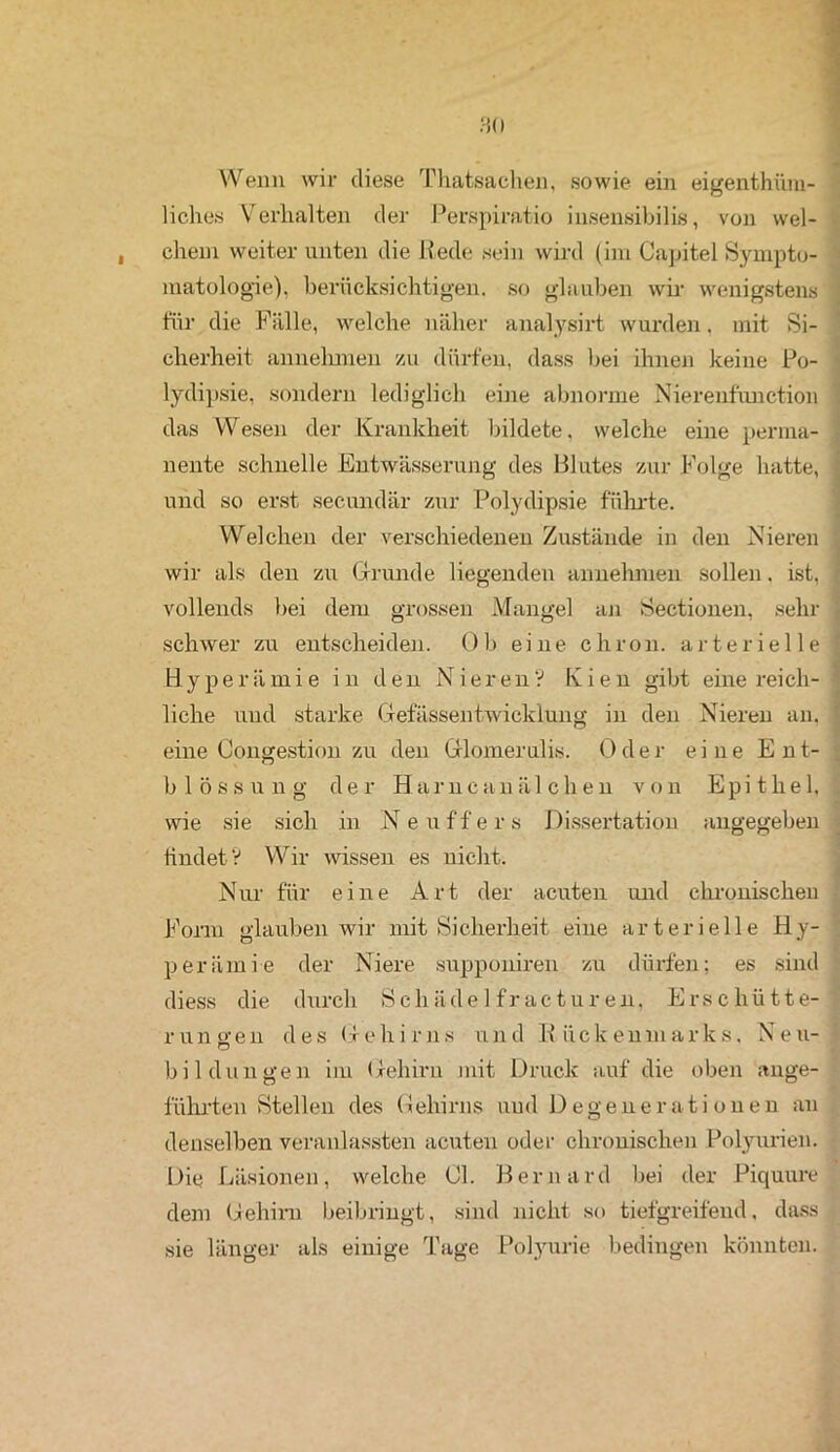 • Wenn wir diese Thatsachen, sowie ein eigentüm- liches Verhalten der Perspiratio insensibilis, von wel- chem weiter unten die Rede sein wird (im Capitel Sympto- matologie). berücksichtigen, so glauben wir wenigstens für die Fälle, welche näher analysirt wurden. mit Si- cherheit annehmen zu dürfen, dass bei ihnen keine Po- lydipsie, sondern lediglich eine abnorme Nierenfunction das Wesen der Krankheit bildete, welche eine perma- i nente schnelle Entwässerung des Blutes zur Folge hatte, ] und so erst secundär zur Polydipsie führte. Welchen der verschiedenen Zustände in den Nieren wir als den zu Grunde liegenden annehmen sollen. ist, : vollends bei dem grossen Mangel an Sectionen, sehr schwer zu entscheiden. Ob eine chron. arterielle j Hyperämie in den Nieren? Kien gibt eine reich- liche und starke Gefässentwicklung in den Nieren an. eine Congestion zu den Glomerulis. Oder eine Ent- blössung der Harncanäl eben von Epithel, wie sie sich in Neuffers Dissertation angegeben findet? Wir wissen es nicht. Nur für eine Art der acuten und chronischen Form glauben wir mit Sicherheit eine arterielle Hy- perämie der Niere supponiren zu dürfen: es sind diess die durch Scliädelfractur en, Erschütte- runo-en des Gehirns und Rückenmarks. Neu- bi 1 dun gen im Gehirn mit Druck auf die oben ange- führten Stellen des Gehirns und Degenerationen an denselben veranlassten acuten oder chronischen Polyurien. Die Läsionen, welche 01. Bernard bei der Piquure dem Gehirn beibringt, sind nicht so tiefgreifend, dass sie länger als einige Tage Polyurie bedingen könnten.