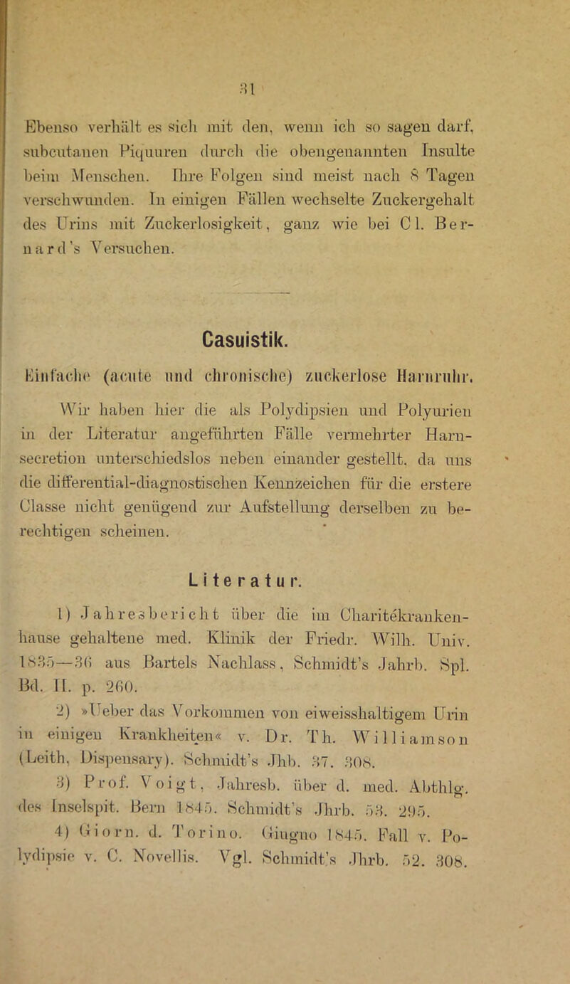 Ebenso verhält es sich mit den, wenn ich so sagen darf, subcutanen Piquuren durch die obengenannten Insulte beim Menschen. Ihre Folgen sind meist nach 8 Tagen verschwunden, ln einigen Fällen wechselte Zuckergehalt des Urins mit Zuckerlosigkeit, ganz wie bei CI. Ber- nard’s Versuchen. Casuistik. Einfache (acute und chronische) zuckerlose Harnruhr. Wir haben hier die als Polydipsien und Polyurien in der Literatur angeführten Fälle vermehrter Harn- secretion unterschiedslos neben einander gestellt, da uns die differential-diagnostischen Kennzeichen für die erstere Classe nicht genügend zur Aufstellung derselben zu be- rechtigen scheinen. Literatur. 1) Jahresbericht über die im Charitekranken- hause gehaltene med. Klinik der Friedr. Willi. Univ. 1835—3(1 aus Bartels Nachlass, Schmidt’s Jahrb. Spl. Bd. II. p. 2GO. 2) »lieber das Vorkommen von ei weisshaltigem Urin in einigen Krankheiten« v. Dr. Th. William so n (Leith, Dispensary). Schmidt’s Jhb. 37. 308. 3) Prof. Voigt, Jahresb. über d. med. Abthlo-, des Inselspit. Bern 1845. Schmidt’s Jhrb. 53. 295. 4) Ci o r n. d. Torino. Ciugno 1845. Fall v. Fo- lvdipsie v. C. Novellis. Vgl. Schmidt’s Jhrb. 52. 308.