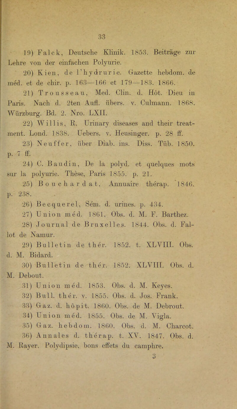 10) Falck, Detitsche Klinik. 1853. Beiträge zur Lehre von der einfachen Polyurie. 20) Kien, de l’hydrurie. Gazette hebdom. de med. et de cliir. p. 163—166 et 170—183. 1866. 21) Trousseau, Med. Clin. d. Hot. Dieu in Paris. Nach d. 2ten Aufl. übers, v. Culxnann. 1868. Würzburg. Bd. 2. Nro. LXII. 22) Willis, R. Urinary diseases and their treat- ment. Lond. 1838. Uebers. v. Heusinger, p. 28 ff. 23) Neuffer, über Diab. ins. Diss. Tiib. 1850. p. 7 ff. 24) C. Baudin, De la polyd. et quelques mots Sur la polyurie. These, Paris 1855. p. 21. 25) Bouchardat, Annuaire therap. 1846. p. 238. 26) Becquerel, Sem. d. urines. p. 434. 27) Union med. 1861, Obs. d. M. F. Barthez. 28) Journal de Bruxelles. 1844. Obs. d. Fal- lot de Narnur. 20) Bulletin de ther. 1852. t. XLVIII. Obs. d. M. Bidard. 30) Bulletin de ther. 1852. XLVIH. Obs. d. M. Debout. 31) Union med. 1853. Obs. d. M. Keyes. 32) Bull. ther. v. 1855. Obs. d. Jos. Frank. 33) Oaz. d. höpit. 1860. Obs. de M. Debrout. 34) Union med. 1855. Obs. de M. Vigla. 35) Oaz. hebdom. 1860. Obs. d. M. Cliarcot. 36) Annales d. therap. t. XV. 1847. Obs. d. M. Bayer. Polydipsie, bons effets du camphre. •;> v>