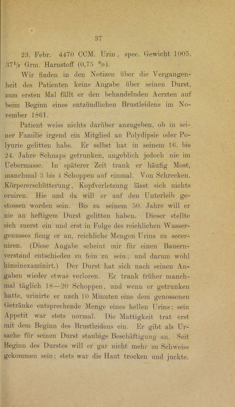 23. Febr. 4470 CCM. Urin, spec. Gewicht 1005. 37Vs Grm. Harnstoff (0,75 °/o). Wir linclen in den Notizen über die Vergangen- heit des Patienten keine Angabe über seinen Durst, ziun ersten Mal füllt er den behandelnden Aerzten auf beim Beginn eines entzündlichen Brustleidens im No- vember 1861. Patient weiss nichts darüber anzugeben, ob in sei- ner Familie irgend ein Mitglied an Polydipsie oder Po- lyurie gelitten habe. Er selbst hat in seinem 16. bis 24. Jahre Schnaps getrunken, angeblich jedoch nie im Uebemiasse. Tn späterer Zeit trank er häufig Most, manchmal 3 bis 4 »Schoppen auf einmal. Von Schrecken. Körpererschütterung, Kopfverletzung lässt sich nichts eruiren. Hie und da will er auf den Unterleib ge- stossen worden sein. Bis zu seinem 50. Jahre will er nie an heftigem Durst gelitten haben. Dieser stellte sich zuerst ein und erst in Folge des reichlichen Wasser- genusses fieng er an, reichliche Mengen Urins zu secer- niren. (Diese Angabe scheint mir für einen Bauern- verstand entschieden zu fein zu sein. und darum wohl hineinexaminirt.) Der Durst hat sich nach seinen An- gaben wieder etwas verloren. Er trank früher manch- mal täglich 18—20 Schoppen, und wenn er getrunken hatte, urinirte er nach 10 Minuten eine dem genossenen Getränke entsprechende Menge eines hellen Urins; sein Appetit war stets normal. Die Mattigkeit trat erst mit dem Beginn des Brustleidens ein. Er gibt als Ur- sache für seinen Durst staubige Beschäftigung an. Seit Beginn des Durstes will er gar nicht mehr zu Sch weiss gekommen sein; stets war die Haut trocken und juckte.