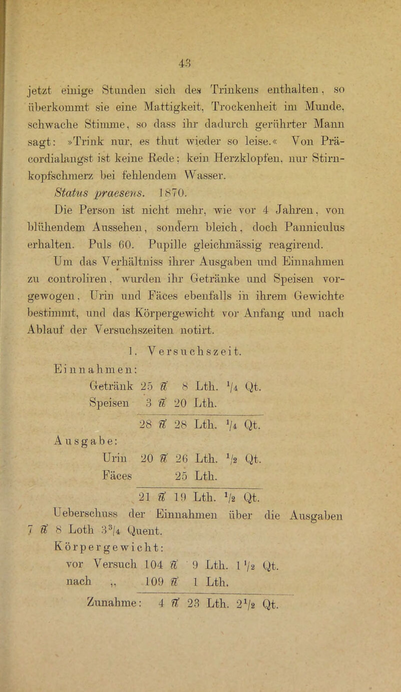 4 3 jetzt einige Stunden sich des Trinkens enthalten, so überkommt sie eine Mattigkeit, Trockenheit im Munde, schwache Stimme, so dass ihr dadurch gerührter Mann sagt: »Trink nur. es thut wieder so leise.« Von Prä- cordialangst ist keine Rede; kein Herzklopfen, nur Stirn- kopfschmerz bei fehlendem Wasser. Status praesens. 1870. Die Person ist nicht mehr, wie vor 4 Jahren, von blühendem Aussehen, sondern bleich, doch Panniculus erhalten. Puls 00. Pupille gleichmässig reagirend. Um das Verhältniss ihrer Ausgaben und Einnahmen zu controliren, wurden ihr Getränke und Speisen vor- gewogen. Urin und Fäces ebenfalls in ihrem Gewichte bestimmt, und das Körpergewicht vor Anfang und nach Ablauf der Versuchszeiten notirt. I. Versuchszeit. E i n n a h m e n: Getränk 25 M 8 Lth. ‘/-1 Qt. Speisen 3 ü 20 Lth. 28 Ü 28 Lth. V* Qt. Ausgabe: Urin 20 U 26 Lth. */» Qt. Fäces 25 Lth. 21 ft lfl Lth. !/2 Qt. Ueberschuss der Einnahmen über die Ausgaben 7 it 8 Loth 33/* Quent. Körpergewicht: vor Versuch 104 ti 9 Lth. 1 ‘/2 Qt. nach ,, 109 Ti 1 Lth, Zunahme: 4 ft 23 Lth. 21/a Qt.
