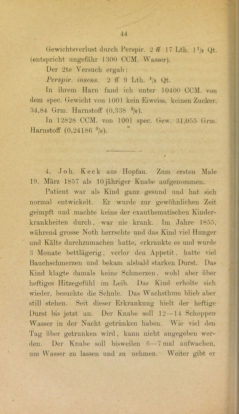 Gewichtsverlust durch Perspir. 2 ii 17 Lth. 11 /2 Qt. (entspricht ungefähr 1300 CCM. Wasser). Der 2te Versuch ergab: Perspir. insens. 2 Tt 9 Lth. */2 (Jt. ln ihrem Harn fand ich unter 10400 CCM. von dem spec. Gewicht von 1001 kein Eiweiss, keinen Zucker. 34,84 Gnn. Harnstoff (0,338 °/o). In 12828 CCM. von 1001 spec. Gew. 31,055 Grm. Harnstoff (0,24186 °/o). 4. J o h. Iv e c k aus Hopfau. Zum ersten Male 19. März 1857 als 10jähriger Knabe aufgenonnnen. Patient war als Kind ganz gesund und hat sich normal entwickelt. Er wurde zur gewöhnlichen Zeit geimpft und machte, keine der exauthematischen Kinder- krankheiten durch, war nie krank. Im Jahre 1855. während grosse Noth herrschte und das Kind viel Hunger und Kälte durchzumachen hatte, erkrankte es und wurde 3 Monate bettlägerig, verlor den Appetit, hatte viel Bauchschmerzen und bekam alsbald starken Durst. Das Kind klagte damals keine Schmerzen. wohl aber über heftiges Hitzegefühl im Leib. Das Kind erholte sich wieder, besuchte die Schule. Das Wachsthum blieb aber still stehen. Seit dieser Erkrankung hielt der heftige Durst bis jetzt an. Der Knabe soll 12—14 Schoppen Wasser in der Nacht getrunken haben. Wie viel den Tag über getrunken wird, kann nicht angegeben wer- den. Der Knabe soll bisweilen 0—7 mal aufwachen, um Wasser zu lassen und zu nehmen. Weiter gibt er