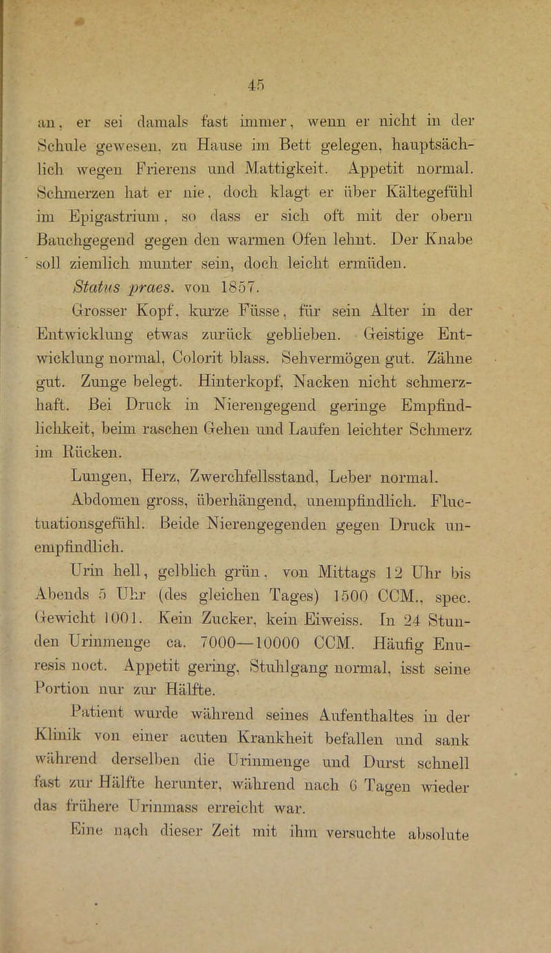 an, er sei damals fast immer, wenn er nicht in der Schule gewesen, zu Hause im Bett gelegen, hauptsäch- lich wegen Frierens und Mattigkeit. Appetit normal. Schmerzen hat er nie. doch klagt er über Kältegefühl im Epigastrium. so dass er sich oft mit der obern Bauchgegend gegen den warmen Ofen lehnt. Der Knabe soll ziemlich munter sein, doch leicht ermüden. Status praes. von 1857. Grosser Kopf, kurze Füsse, für sein Alter in der Entwicklung etwas zurück geblieben. Geistige Ent- wicklung normal, Colorit blass. Sehvermögen gut. Zähne gut. Zunge belegt. Hinterkopf. Nacken nicht schmerz- haft. Bei Druck in Nierengegend geringe Empfind- lichkeit, beim raschen Gehen und Laufen leichter Schmerz im Rücken. Lungen, Herz, Zwerchfellsstand, Leber normal. Abdomen gross, überhängend, unempfindlich. Fluc- tuationsgefühl. Beide Nierengegenden gegen Druck un- empfindlich. Urin hell, gelblich grün, von Mittags 12 Uhr bis Abends 5 Uhr (des gleichen Tages) 1500 CCM., spec. Gewicht 1001. Kein Zucker, kein Eiweiss. In 24 Stun- den Urinmenge ca. 7000—10000 CCM. Häufig Enu- resis noct. Appetit gering. Stuhlgang normal, isst seine Portion nur zur Hälfte. Patient wurde während seines Aufenthaltes in der Klinik von einer acuten Krankheit befallen und sank während derselben die Urinmenge und Durst schnell fast zur Hälfte herunter, während nach G Tagen wieder das frühere Urinmass erreicht war. Eine m>ch dieser Zeit mit ihm versuchte absolute