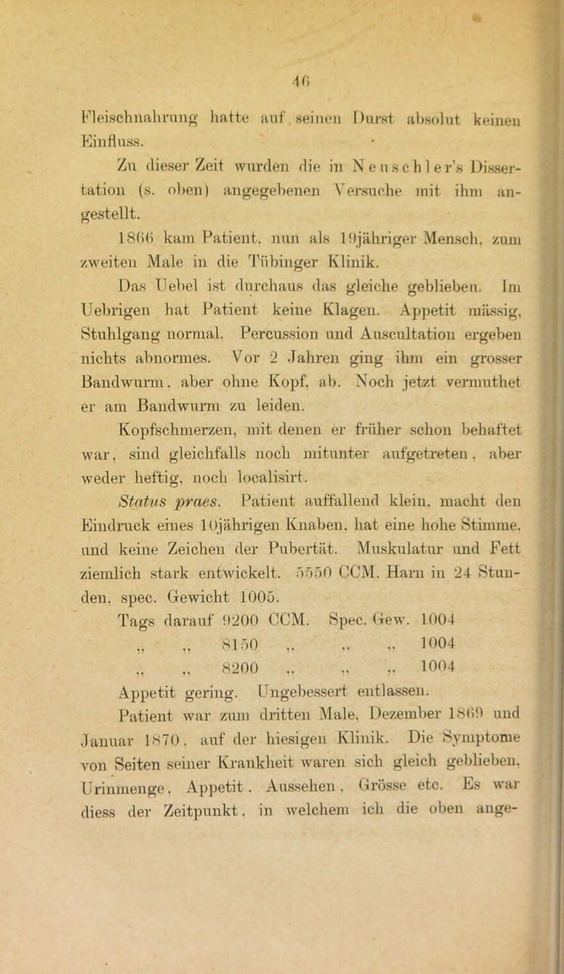 4fi Fleischnahrung hatte auf, seinen Durst absolut keinen Einfluss. Zu dieser Zeit wurden die in Neuschler’s Disser- tation (s. oben) angegebenen Versuche mit ihm an- gestellt. 18(><> kam Patient, nun als lfljähriger Mensch, zum zweiten Male in die Tübinger Klinik. Das Hebel ist durchaus das gleiche geblieben. Im Uebrigen hat Patient keine Klagen. Appetit massig, Stuhlgang normal. Percussion und Auscultation ergeben nichts abnormes. Vor 2 Jahren ging ihm ein grosser Bandwurm, aber ohne Kopf. ab. Noch jetzt vermuthet er am Bandwurm zu leiden. Kopfschmerzen, mit denen er früher schon behaftet war, sind gleichfalls noch mitunter aufgetreten, aber weder heftig, noch localisirt. Status praes. Patient auffallend klein, macht den Eindruck eines 1 (»jährigen Knaben, hat eine hohe Stimme, und keine Zeichen der Pubertät. Muskulatur und Fett ziemlich stark entwickelt. 5550 CCM. Harn in 24 Stun- den. spec. Gewicht 1005. Tags darauf 9200 CCM. Spec. Gew. 100-1 „ „ 8150 ,. „ „ 1004 „ „ 8200 ,, „ „ 1004 Appetit gering. Ungebessert entlassen. Patient war zum dritten Male, Dezember 18(19 und Januar 1870. auf der hiesigen Klinik. Die Symptome von Seiten seiner Krankheit waren sich gleich geblieben. Urinmenge, Appetit. Aussehen. Grösse etc. Es war diess der Zeitpunkt. in welchem ich die oben ange-