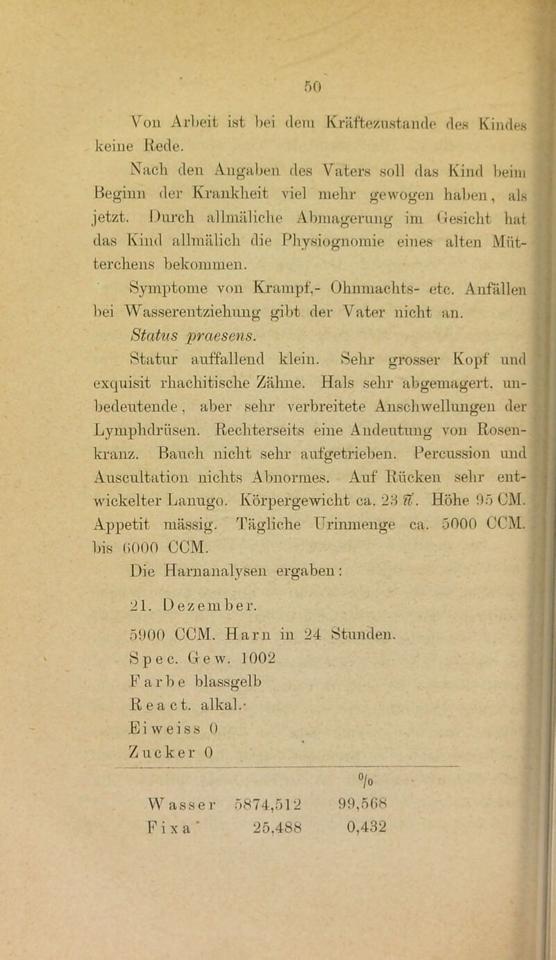 Von Arbeit ist bei dem Kräftezustande des Kindes keine Rede. Nach den Angaben des Vaters soll das Kind beim Beginn der Krankheit viel mehr gewogen haben, als jetzt. Durch allmäliclie Abmagerung im Gesicht hat das Kind allmälich die Physiognomie eines alten Müt- terchens bekommen. Symptome von Krampf,- Ohnmächte- etc. Anfällen bei Wasserentziehung gibt der Vater nicht an. Status praesens. Statur auffallend klein. Sehr grosser Kopf und exquisit rhacliitische Zähne. Hals sehr abgemagert, un- bedeutende , aber sehr verbreitete Anschwellungen der Lymphdrnsen. Rechterseits eine Andeutung von Rosen- kranz. Bauch nicht sehr aufgetrieben. Percussion und Auscultation nichts Abnormes. Auf Rücken sehr ent- wickelter Lanugo. Körpergewicht ca. 23 ft. Höhe 95 OM. Appetit nnissig. Tägliche Urinmenge ca. 5000 CCM. bis (»000 CCM. Die Harnanalysen ergaben: 21. Dezember. 5900 CCM. Harn in 24 Stunden. Spec. Gew. 1002 Farbe blassgelb React. alkal.- Bi weiss 0 Zucker 0 °/o Wasser 5874,512 99,568 F i x a 25,488 0,432