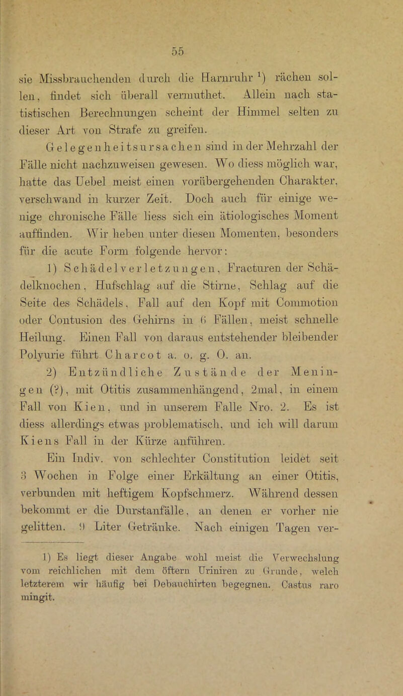 sie Missbrauchenden durch die Harnruhr ’) rächen sol- len. findet sich überall vermuthet. Allein nach sta- tistischen Berechnungen scheint der Himmel selten zu dieser Art von Strafe zu greifen. G e 1 e g e n h e i ts u r s a c h e n sind in der Mehrzahl der Fälle nicht nachzuweisen gewesen. Wo diess möglich war, hatte das Uebel meist einen vorübergehenden Charakter, verschwand in kurzer Zeit. Doch auch für einige we- nige chronische Fälle liess sich ein ätiologisches Moment auflinden. Wir heben unter diesen Momenten, besonders für die acute Form folgende hervor: 1) Schädelverletzungen, Fracturen der Schä- delknochen . Hufschlag auf die Stirne, Schlag auf die Seite des Schädels. Fall auf den Kopf mit Commotion oder Contusion des Gehirns in li Fällen, meist schnelle Heilung. Einen Fall von daraus entstehender bleibender Polyurie führt C har cot a. o. g. 0. an. 2) Entzündliche Zustände der Menin- gen (?), mit Otitis zusammenhängend, 2mal. in einem Fall von Kien, und in unserem Falle Nro. 2. Es ist diess allerdings etwas problematisch, und ich will darum Kiens Fall in der Kürze anführen. Ein Indiv. von schlechter Constitution leidet seit 3 Wochen in Folge einer Erkältung an einer Otitis, verbunden mit heftigem Kopfschmerz. Während dessen bekommt er die Durstanfälle. an denen er vorher nie gelitten, f) Liter Getränke. Nach einigen Tagen ver- 1) Es liegt dieser Angabe wohl meist die Verwechslung vom reichlichen mit dem öftern Uriniren zu Grunde, welch letzterem wir häufig bei Debauchirten begegnen. Castus raro mingit.