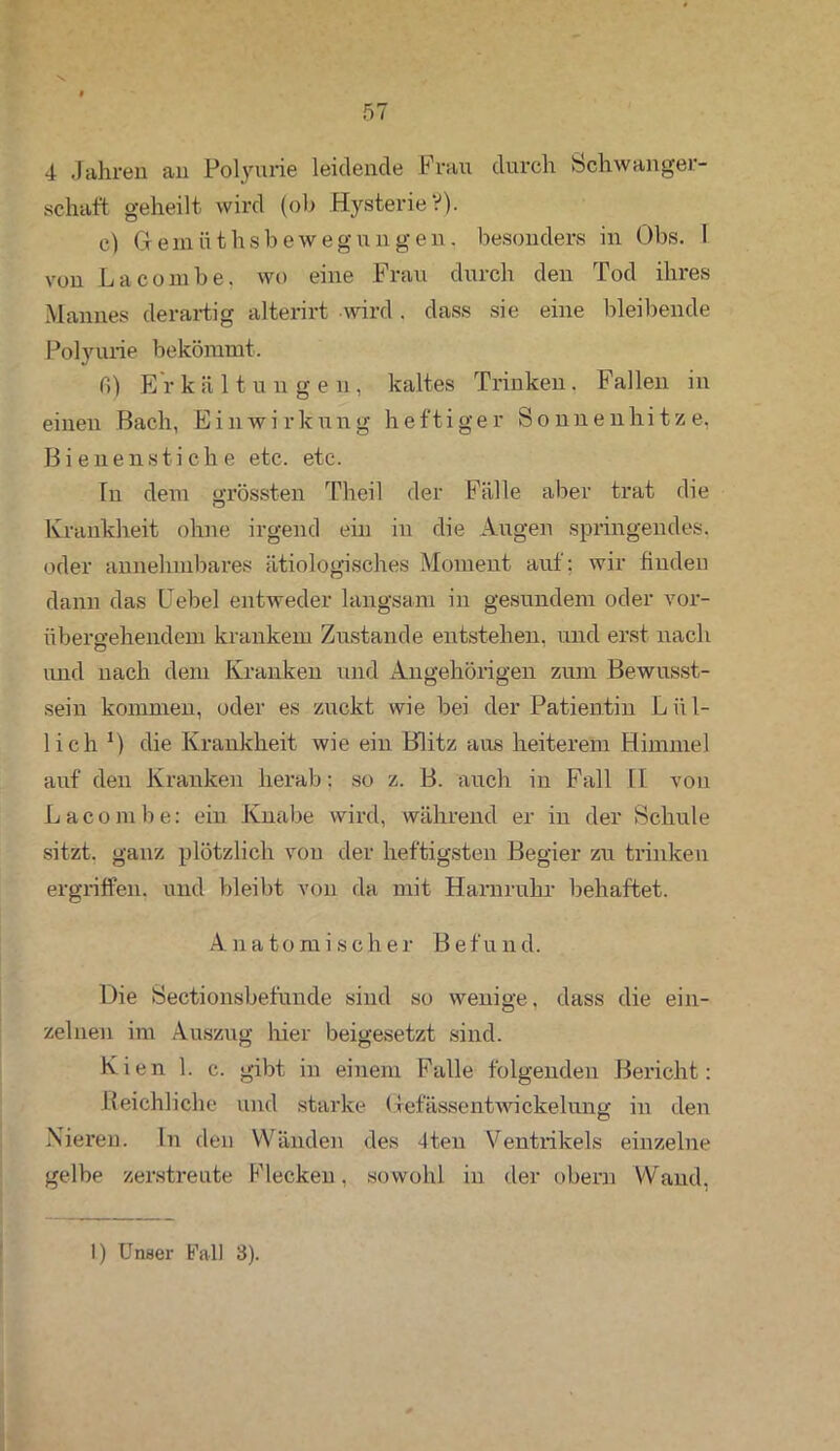 4 Jahren an Polyurie leidende Frau durch Schwanger- schaft geheilt wird (ob Hysterie V). c) Gfemüthsbewegungen, besonders in Obs. 1 von La comb e, wo eine Frau durch den Tod ihres Mannes derartig alterirt wird . dass sie eine bleibende Polyurie bekömmt. fi) Erkältungen, kaltes Trinken. Fallen in einen Bach, Einwirkung heftiger Sonnenhitze, Bienenstiche etc. etc. ln dem grössten Theil der Fälle aber trat die Krankheit ohne irgend ein in die Augen springendes, oder annehmbares ätiologisches Moment auf; wir finden dann das Hebel entweder langsam in gesundem oder vor- übergehendem krankem Zustande entstehen, und erst nach und nach dem Kranken und Angehörigen zum Bewusst- sein kommen, oder es zuckt wie bei der Patientin Lül- lich 1) die Krankheit wie ein Blitz aus heiterem Himmel auf den Kranken herab: so z. B. auch in Fall 11 von Lacombe: ein Knabe wird, während er in der Schule sitzt, ganz plötzlich von der heftigsten Begier zu trinken ergriffen, und bleibt von da mit Harnruhr behaftet. Anatomischer Befund. Die Sectionsbefunde sind so wenige, dass die ein- zelnen im Auszug hier beigesetzt sind. Kien 1. c. gibt in einem Falle folgenden Bericht: Reichliche und starke Uefässentwickelung in den Nieren. In den Wänden des 4ten Ventrikels einzelne gelbe zerstreute Flecken. sowohl in der obern Wand.