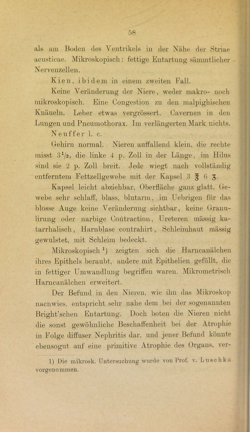 als am Boden des Ventrikels in der Nähe der Striae acusticae. Mikroskopisch: fettige Entartung sämmtlicher Nervenzellen. Kien, ibidem in einem zweiten Fall. Keine Veränderung der Niere, weder makro- noch mikroskopisch. Eine Congestion zu den malpighischen Knäueln. Leber etwas vergrössert. Cavernen in den Lungen und Pneumothorax. Im verlängerten Mark nichts. Ne uff er 1. c. Gehirn normal. Nieren auffallend klein, die rechte misst 3Vs. die linke 4- p. Zoll in der Länge, im Hilus sind sie 2 p. Zoll breit. Jede wiegt nach vollständig entferntem Fettzellgewebe mit der Kapsel 3 ^ (I 3. Kapsel leicht abziehbar, Oberfläche ganz glatt. Ge- webe sehr schlaff, blass, blutarm, im Uebrigeu für das blosse Auge keine Veränderung sichtbar, keine Granu- lirung oder narbige Contraction. Ureteren mässig ka- tarrhalisch, Harnblase contrahirt, Schleimhaut mässig gewulstet, mit Schleim bedeckt. Mikroskopisch *) zeigten sich die Harncanälchen ihres Epithels beraubt, andere mit Epithelien gefüllt, die in fettiger Umwandlung begriffen waren. Mikrometrisch Harncanälchen erweitert. Der Befund in den Nieren, wie ihn das Mikroskop nachwies, entspricht sehr nahe dem bei der sogenannten Bright’schen Entartung. Doch boten die Nieren nicht die sonst gewöhnliche Beschaffenheit bei der Atrophie in Folge diffuser Nephritis dar. und jener Befund könnte ebensogut auf eine primitive Atrophie des Organs, ver- 1) Die mikrosk. Untersuchung wurde von lJroi. v. Luschka vorgenommen,