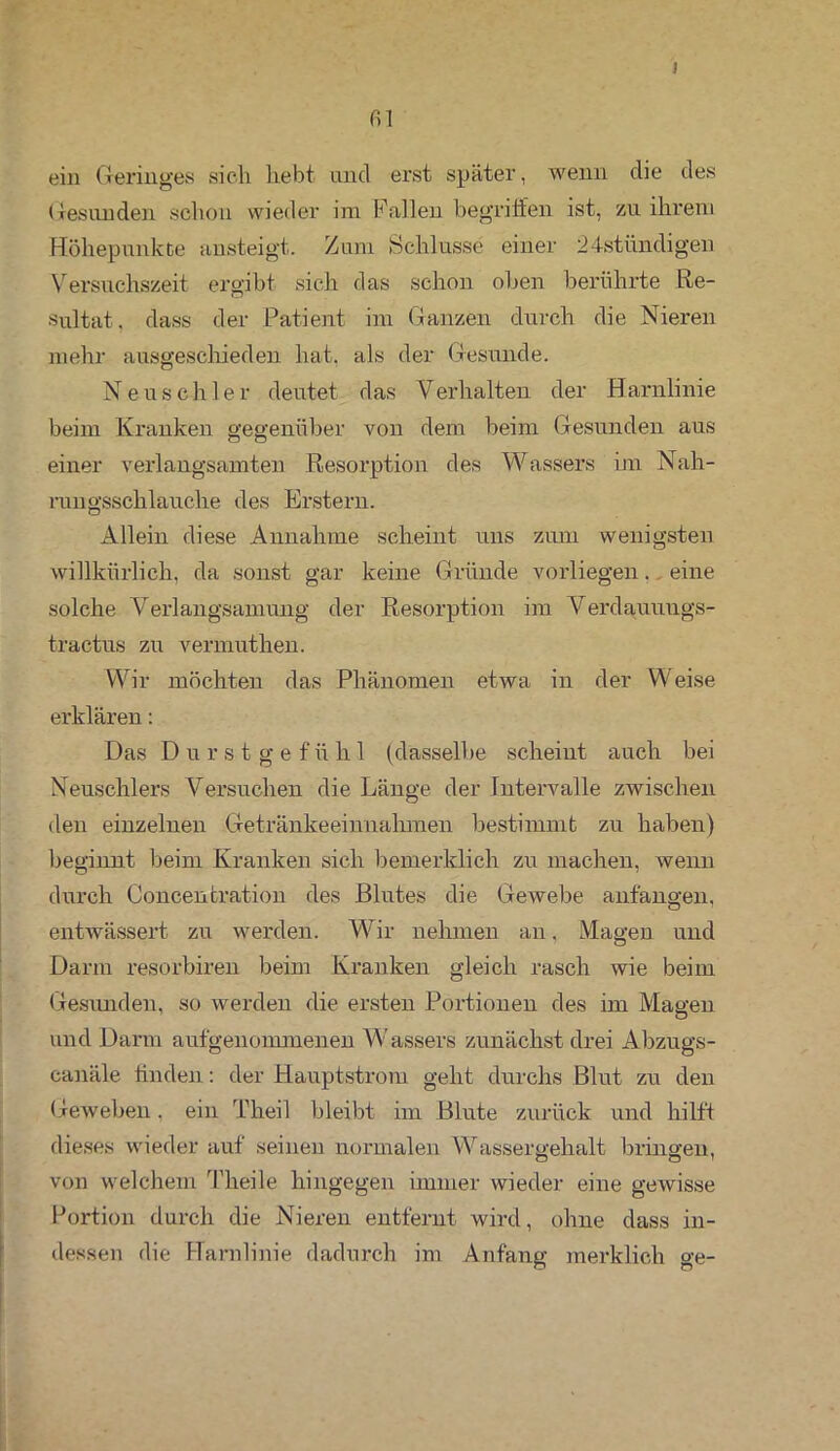 I fil ein Geringes sich liebt und erst später, wenn die des Gesunden schon wieder im Fallen begriffen ist, zu ihrem Höhepunkte ansteigt. Zum Schlüsse einer 24stündigen Versuchszeit ergibt sich das schon oben berührte Re- sultat. dass der Patient im Ganzen durch die Nieren mehr ausgeschieden hat. als der Gesunde. Neuschier deutet das Verhalten der Harnlinie beim Kranken gegenüber von dem beim Gesunden aus einer verlangsamten Resorption des Wassers im Nah- rungsschlauche des Erstem. Allein diese Annahme scheint uns zum wenigsten willkürlich, da sonst gar keine Gründe vorliegen. eine solche Verlangsamung der Resorption im Verdauuugs- tractus zu vermuthen. Wir möchten das Phänomen etwa in der Weise erklären: Das Durstgef ü h 1 (dasselbe scheint auch bei Neuschlers Versuchen die Länge der Intervalle zwischen den einzelnen Getränkeeinnahmen bestimmt zu haben) beginnt beim Kranken sich bemerklich zu machen, wenn durch Concentration des Blutes die Gewebe anfangen, entwässert zu werden. Wir nehmen an. Magen und Darm resorbiren beim Kranken gleich rasch wie beim Gesunden, so werden die ersten Portionen des im Magen und Darm aufgenommenen Wassers zunächst drei Abzugs- canäle finden: der Haupt ström geht durchs Blut zu den Geweben. ein Theil bleibt im Blute zurück und hilft dieses wieder auf seinen normalen Wassergehalt bringen, von welchem Theile hingegen immer wieder eine gewisse Portion durch die Nieren entfernt wird, ohne dass in- dessen die Harnlinie dadurch im Anfang merklich ge-