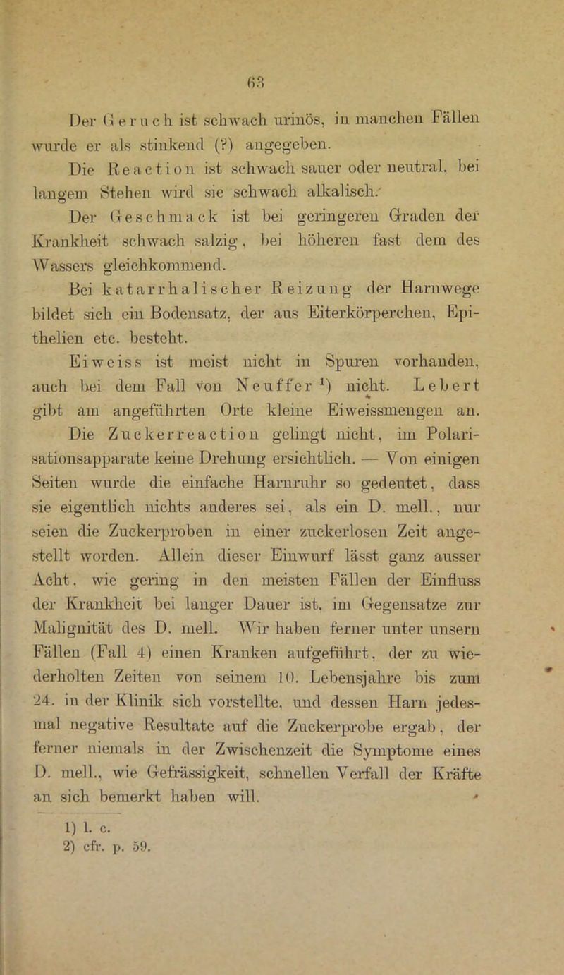 (-)?) Der G ernc h ist schwach urinös, in manchen Fällen wurde er als stinkend (?) angegeben. Die R e a c t i o n ist schwach sauer oder neutral, bei langem Stehen wird sie schwach alkalisch. o Der Geschmac k ist bei geringeren Graden der Krankheit schwach salzig, bei höheren fast dem des VVassers gleichkommend. Bei katarrhalischer Reizuug der Harnwege bildet sich ein Bodensatz, der aus Eiterkörperchen, Epi- thelien etc. besteht. Eiweiss ist meist nicht in Spuren vorhanden, auch bei dem Fall von Neuf'fer r) nicht. Lebert * gibt am angeführten Orte kleine Eiweissmengen an. Die Zuckerreaction gelingt nicht, im Polari- sationsapparate keine Drehung ersichtlich. — Von einigen Seiten wurde die einfache Harnruhr so gedeutet, dass sie eigentlich nichts anderes sei, als ein D. mell., nur seien die Zuckerproben in einer zuckerlosen Zeit ange- stellt worden. Allein dieser Einwurf lässt ganz ausser Acht. wie gering in den meisten Fällen der Einfluss der Krankheit bei langer Dauer ist, im Gegensätze zur Malignität des D. mell. Wir haben ferner unter unsern Fällen (Fall 4) einen Kranken aufgeführt, der zu wie- derholten Zeiten von seinem 10. Lebensjahre bis zum 24. in der Klinik sich vorstellte, und dessen Harn jedes- mal negative Resultate auf die Zuckerprobe ergab, der ferner niemals in der Zwischenzeit die Symptome eines D. mell., wie Gefrässigkeit, schnellen Verfall der Kräfte an sich bemerkt haben will. - 1) 1. c. 2) cfr. p. 59.