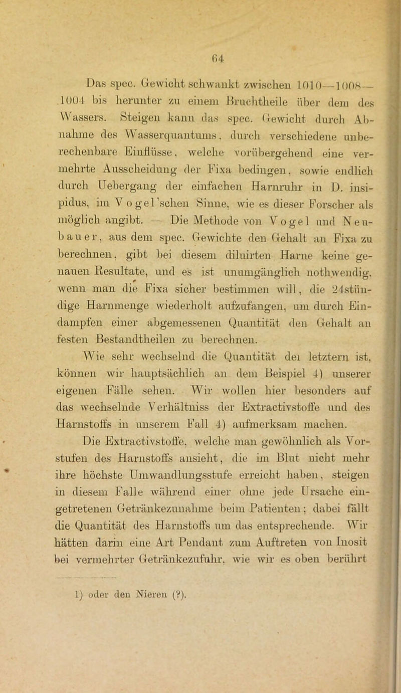 <14 Das spec. Gewicht schwankt zwischen 1010—100H — 1004 bis herunter zu einem Bruchtheile über dem des Wassers. Steigen kann das spec. Gewicht durch Ab- nahme des Wasserquanturns. durch verschiedene unbe- rechenbare Einflüsse, welche vorübergehend eine ver- mehrte Ausscheidung der Fixa bedingen. sowie endlich durch Uebergang der einfachen Harnruhr in D. insi- pidus, im V o ge Eschen Sinne, wie es dieser Forscher als möglich angibt. — Die Methode von Vogel und Neu- bauer, aus dem spec. Gewichte den Gehalt an Fixa zu berechnen, gibt bei diesem diluirten Harne keine ge- nauen Resultate, und es ist unumgänglich nothwendig. wenn man die Fixa sicher bestimmen will, die 24stiin- dige Harnmenge wiederholt aufzufangen, um durch Ein- dampfen einer abgemessenen Quantität den Gehalt an festen ßestandtheilen zu berechnen. Wie sehr wechselnd die Quantität dei letztem ist, können wir hauptsächlich an dem Beispiel 4) unserer eigenen Fälle sehen. Wir wollen hier besonders auf das wechselnde Verhältniss der Extractivstoffe und des Harnstoffs in unserem B’all 4) aufmerksam machen. Die Extractivstoffe, welche man gewöhnlich als Vor- stufen des Harnstoffs ansieht, die im Blut nicht mehr ihre höchste Umwandlungsstufe erreicht haben, steigen in diesem Falle während einer ohne jede Ursache ein- getretenen Getränkezunahme beim Patienten; dabei fallt die Quantität des Harnstoffs um das entsprechende. Wir hätten darin eine Art Pendant zum Auftreten von Inosit bei vermehrter Getränkezufuhr, wie wir es oben berührt 1) oder den Nieren (?).