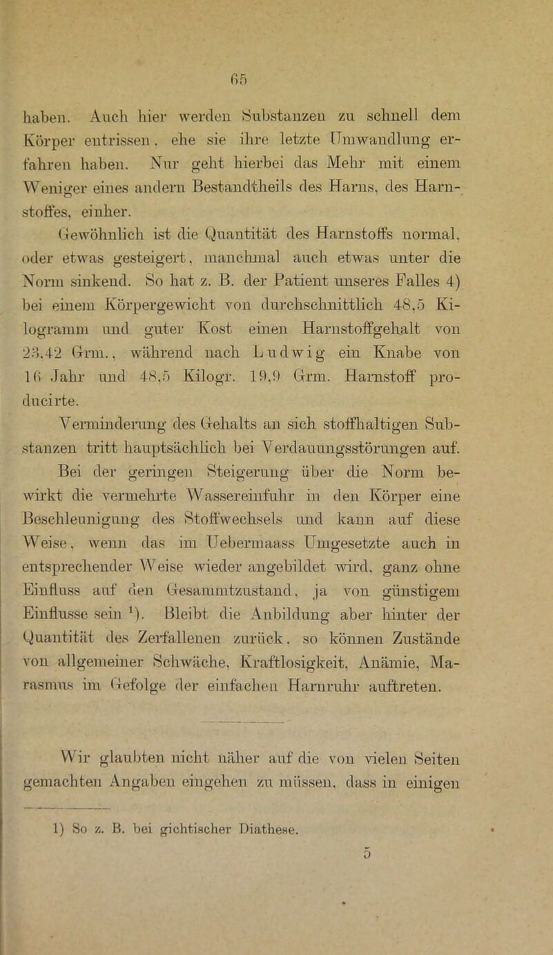 fi5 haben. Auch liier werden Substanzen zu schnell dem Körper entrissen. ehe sie ihre letzte Umwandlung er- fahren haben. Nur geht hierbei das Mehr mit einem Weniger eines andern Bestandteils des Harns, des Harn- stoffes, einher. Gewöhnlich ist die Quantität des Harnstoffs normal, oder etwas gesteigert, manchmal auch etwas unter die Norm sinkend. So hat z. B. der Patient unseres Falles 4) bei einem Körpergewicht von durchschnittlich 48,5 Ki- logramm und guter Kost einen Harnstoffgehalt von 23.42 Grm., während nach Ludwig ein Knabe von l(i Jahr und 48,5 Kilogr. 19.9 Grm. Harnstoff pro- ducirte. Verminderung des Gehalts an sich stoffhaltigen Sub- stanzen tritt hauptsächlich bei Verdauungsstörungen auf. Bei der geringen Steigerung über die Norm be- wirkt die vermehrte Wassereinfuhr in den Körper eine Beschleunigung des Stoffwechsels und kann auf diese Weise, wenn das im Uebermaass Umgesetzte auch in entsprechender Weise wieder angebildet wird, ganz ohne Einfluss auf den Gesammtzustand. ja von günstigem Einflüsse sein *). Bleibt die Anbildung aber hinter der Quantität des Zerfallenen zurück. so können Zustände von allgemeiner Schwäche, Kraftlosigkeit, Anämie, Ma- rasmus im Gefolge der einfachen Harnruhr auftreten. Wir glaubten nicht näher auf die von Helen Seiten gemachten Angaben eingehen zu müssen, dass in einigen 1) So ü, B. bei gichtischer Diathese. • 0