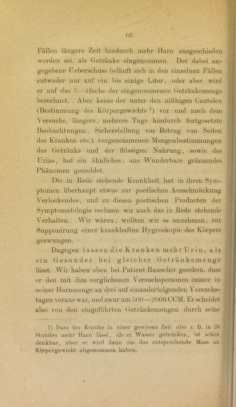Fällen längere Zeit hindurch mehr Harn ausgeschieden worden sei. als Getränke eingenommen. Der dabei an- gegebene Ueberschuss beläuft sich in den einzelnen Fällen entweder nur auf ein bis einige Liter. oder aber wird er auf das :-i—4-fache der eingenommenen Getränkemenge berechnet. Aber keine der unter den nöthigen Cautelen (Bestimmung des Körpergewichts r) vor und nach dem Versuche, längere, mehrere Tage hindurch fortgesetzte Beobachtungen. Sicherstellung vor Betrug von Seiten des Kranken etc.) vorgenommenen Mengenbestimmungen des Getränks und der flüssigen Nahrung, sowie des Urins, hat ein ähnliches, ans Wunderbare gränzendes Phänomen gemeldet. Die in Hede stehende Krankheit hat in ihren Sym- ptomen überhaupt etwas zur poetischen Ausschmückung Verlockendes, und zu diesen poetischen Producten der Symptomatologie rechnen wir auch das in Bede stehende Verhalten. Wir wären, wollten wir es annehmen, zur Supponirung einer krankhaften Hygroskopie des Körpers gezwungen. Dagegen lassen die lvranken mehrUrin, als ein Gesunder bei gleicher Getränkemenge lässt. Wir haben oben bei Patient Rauscher gesehen, dass er den mit ihm verglichenen Versuchspersonen immer in seiner Harnmenge an drei aufeinanderfolgenden Versuchs- tagen voraus war, und zwar um ö()0—2000 CCM. Er scheidet also von den eingeführten Getränkemengen durch seine n o 1) Dass der Kranke in einer gewissen Zeit also z. B. in 24 ; Stunden mehr Harn lässt, als er Wasser getrunken, ist schon denkbar, aber er wird dann um das entsprechende Mass an Körpergewicht abgenommeu haben.
