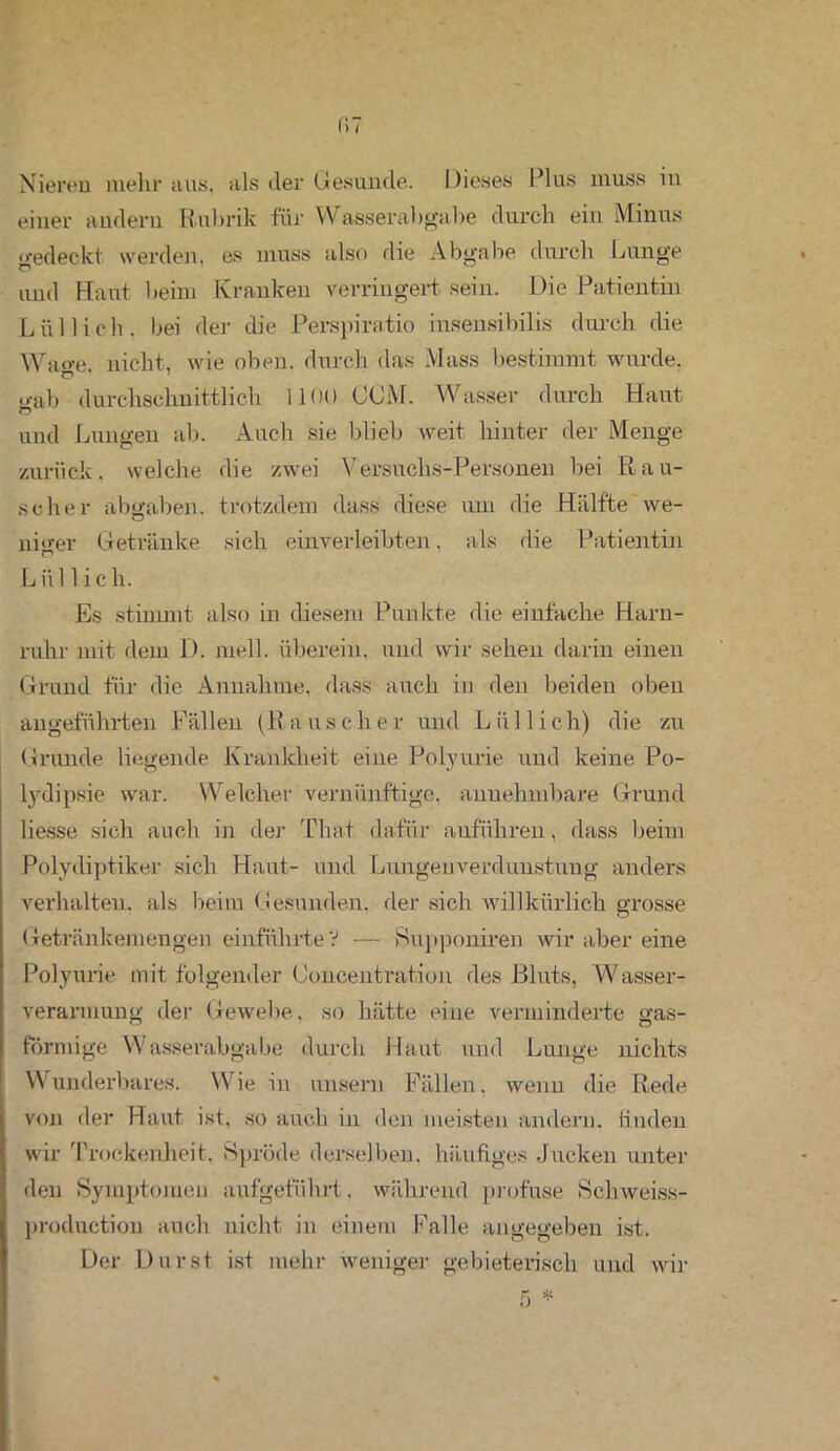 f!7 Nieren mehr aus. als der Gesunde. Dieses Plus muss in einer andern Rubrik für Wasserabgabe durch ein Minus gedeckt werden, es muss also die Abgabe durch Lunge und Haiit beim Kranken verringert sein. Die Patientin Lüllich. bei der die Perspiratio insensibilis durch die Waffe, nicht, wie oben, durch das Muss bestimmt wurde. © «•ab durchschnittlich 1100 CCM. Wasser durch Haut O und Lungen ab. Auch sie blieb weit hinter der Menge zurück, welche die zwei Versuchs-Personen bei Rau- scher abgaben. trotzdem dass diese um die Hälfte we- niger Getränke sich eixiverleibten. als die Patientin L ii 11 i c h. Es stimmt also in diesem Punkte die einfache Harn- ruhr mit dem D. mell, überein, und wir sehen darin einen Grund für die Annahme, dass auch in den beiden oben angeführten Fällen (Rauscher und Liillich) die zu Grunde liegende Krankheit eine Polyurie und keine Po- lydipsie war. Welcher vernünftige, annehmbare Grund Hesse sich auch in der Thai dafür anführen, dass beim Pölydiptiker sich Haut- und Lnngeuverdunstung anders verhalten, als beim Gesunden, der sich willkürlich grosse Getränkemengen einführte V — Supponiren wir aber eine Polyurie mit folgender Concentration des Bluts, Wasser- verarmung der Gewebe, so hätte eine verminderte gas- förmige Wasserabgabe durch Haut und Lunge nichts Wunderbares. Wie in unsern Fällen, wenn die Rede von der Haut ist, so auch in den meisten andern, finden wir Trockenheit, Spröde derselben, häufiges Jucken unter den Symptomen aufgeführt, während profuse Schweiss- production auch nicht in einem Palle angegeben ist. Der Durst ist mehr weniger gebieterisch und wir
