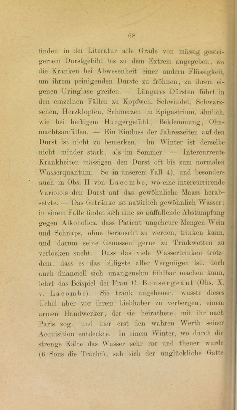 fi8 linden in der Literatur alle Grade von massig gesfcei- gertem Durstgefühl bis zu dem Extrem angegeben, wo die Kranken bei Abwesenheit einer andern Flüssigkeit, um ihrem peinigenden Durste zu fröhnen, zu ihrem ei- genen Uringlase greifen. — Längeres Dürsten führt in den einzelnen Fällen zu Kopfweh, Schwindel, Schwarz- sehen, Herzklopfen, Schmerzen im Epigastrium, ähnlich, wie bei heftigem Hungergefühl, Beklemmung, Ohn- machtsanfällen. — Ein Einfluss der Jahreszeiten auf den Durst ist nicht zu bemerken. Im Winter ist derselbe ; nicht minder stark, als im Sommer. — Intercurrente * Krankheiten massigen den Durst oft bis zum normalen Wasserquäntum. So in unserem Fall 4), und besonders auch in Obs. II von La com he, wo eine intercurrirende 1 Variolois den Durst auf das gewöhnliche Maass herab- setzte. —- Das Getränke ist natürlich gewöhnlich Wasser; ; in einem Falle findet sich eine so auffallende Abstumpfung gegen Alkoholica, dass Patient ungeheure Mengen Wein und Schnaps, ohne berauscht zu werden, trinken kann, und darum seine Genossen gerne zu Trinkwetten zu verlocken sucht. Dass das viele Wassertrinken trotz- dem, dass es das billigste aller Vergnügen ist. doch auch financiell sich unangenehm fühlbar machen kann, ■ lehrt das Beispiel der Frau C. Bonsergeant (Obs. X. v. Lacombe). Sie trank ungeheuer, wusste dieses* Uebel aber vor ihrem Liebhaber zu verbergen, einem armen Handwerker, der sie heirathete, mit ihr nach Paris zog, und hier erst den wahren Werth seiner Acquisition entdeckte. In einem Winter, wo durch die strenge Kälte das Wasser sehr rar und theuer wurde ((i Sons die Tracht), sah sich der unglückliche Gatte