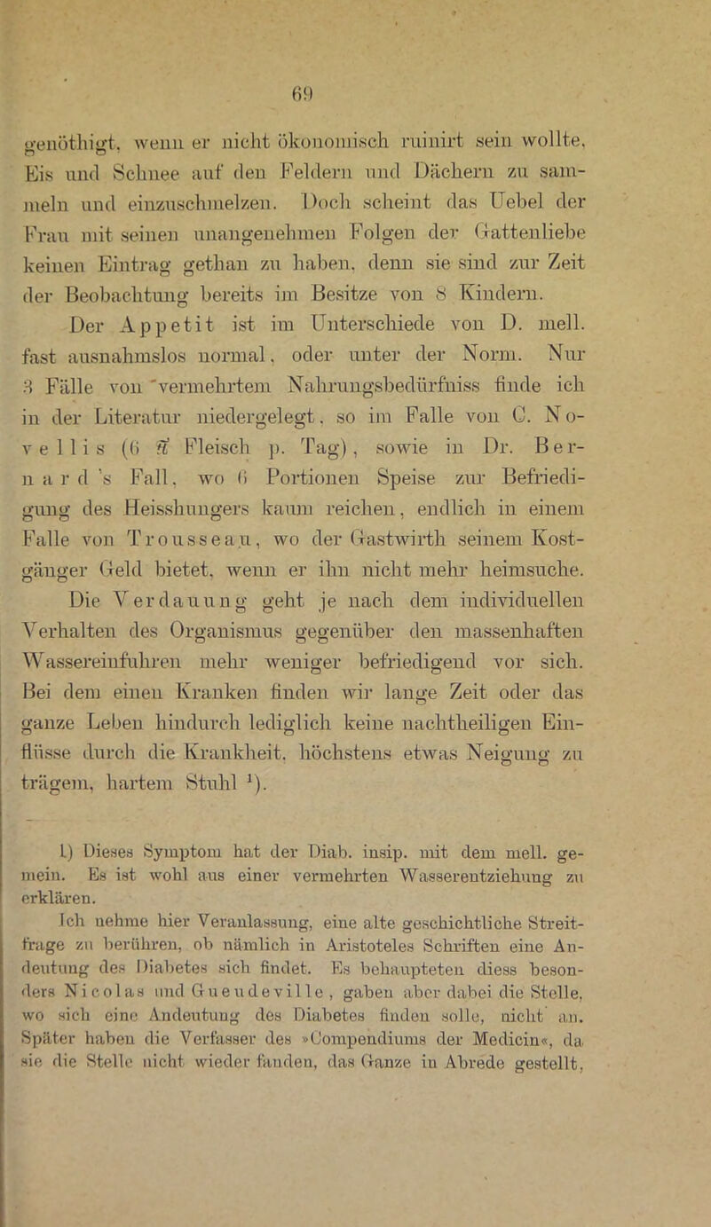 o-enöthigt. wenn er nicht ökonomisch ruinirt sein wollte, Eis uncl Schnee auf den Feldern und Dächern zu sam- meln und einzuschmelzen. Doch scheint das Uebel der Frau mit seinen unangenehmen Folgen der Gattenliehe keinen Eintrag gethan zu haben, denn sie sind zur Zeit der Beobachtung bereits im Besitze von 8 Kindern. Der Appetit ist im Unterschiede von D. mell, fast ausnahmslos normal. oder unter der Norm. Nur 3 Fälle von 'vermehrtem Nahrungsbedürfniss linde ich in der Literatur niedergelegt, so im Falle von C. N o- v e 1 1 i s ((> fl Fleisch p. Tag) , sowie in Dr. B e r- n a r d ’s Fall, wo 11 Portionen Speise zur Befriedi- gung des Meisshungers kaum reichen, endlich in einem Falle von Troussea.u, wo der Gastwirth seinem Kost- gänger Geld bietet, wenn er ihn nicht mehr heimsuche. O o 7 Die Verdauung geht je nach dem individuellen Verhalten des Organismus gegenüber den massenhaften Wassereinfuhren mehr weniger befriedigend vor sich. Bei dem einen Kranken linden wir lange Zeit oder das ganze Leben hindurch lediglich keine nachtheiligen Ein- flüsse durch die Krankheit, höchstens etwas Neigung zu trägem, hartem Stuhl !). L) Dieses Symptom hat der Diab. insip. mit dem mell, ge- mein. Es ist wohl aus einer vermehrten Wasserentziehung zu erklären. Ich nehme hier Veranlassung, eine alte geschichtliche Streit- frage zu berühren, ob nämlich in Aristoteles Schriften eine An- deutung des Diabetes sich findet. Es behaupteten diess beson- ders Nicolas und Gueudeville , gaben aber dabei die Stelle, wo sich eine Andeutung des Diabetes finden solle, nicht an. Später haben die Verfasser des »Oompendiums der Medicin«, da sie die Stelle nicht wieder fanden, das (ranze iu Abrede gestellt,
